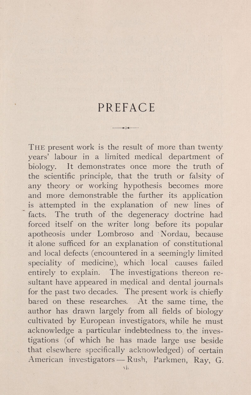 PREFACE •О*- The present work is the result of more than twenty- years' labour in a limited medical department of biology. It demonstrates once more the truth of the scientific principle, that the truth or falsity of any theory or working hypothesis becomes more and more demonstrable the further its application is attempted in the explanation of new lines of facts. The truth of the degeneracy doctrine had forced itself on the writer long before its popular apotheosis under Lombroso and Nordau, because it alone sufficed for an explanation of constitutional and local defects (encountered in a seemingly limited speciality of medicine), which local causes failed entirely to explain. The investigations thereon re¬ sultant have appeared in medical and dental journals for the past two decades. The present work is chiefly based on these researches. At the same time, the author has drawn largely from all fields of biology cultivated by European investigators, while he must acknowledge a particular indebtedness to the inves¬ tigations (of which he has made large use beside that elsewhere specifically acknowledged) of certain American investigators — Rush, Parkmen, Ray, G. \U