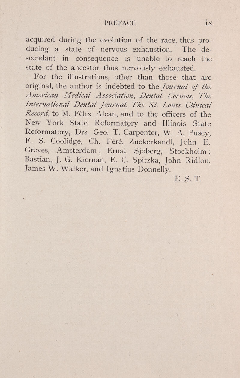 PREFACE ÍX acquired during the evolution of the race, thus pro¬ ducing a state of nervous exhaustion. The de¬ scendant in consequence is unable to reach the state of the ancestor thus nervously exhausted. For the illustrations, other than those that are original, the author is indebted to the Journal of the American Medical Association, Dental Cosmos, The International Dental Journal, The St. Louis Clinical Record, to M. Félix Alean, and to the officers of the New York State Reformatpry and Illinois State Reformatory, Drs. Geo. T. Carpenter, W. A. Pusey, F. S. Coolidge, Ch. Féré, Zuckerkandl, John E. Greves, Amsterdam ; Ernst Sjoberg, Stockholm ; Bastian, J. G. Kiernan, E. C. Spitzka, John Ridlon, James W. Walker, and Ignatius Donnelly. E. S. T.