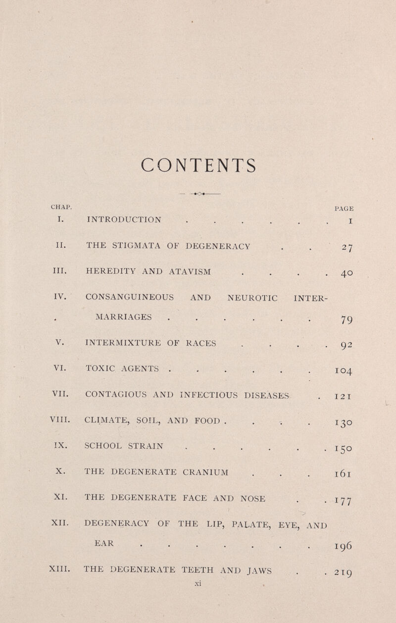 CHAP. I. CONTENTS INTRODUCTION II. THE STIGMATA OF DEGENERACY III, HEREDITY AND ATAVISM PAGE I 27 40 IV. CONSANGUINEOUS AND NEUROTIC INTER¬ MARRIAGES V. INTERMIXTURE OF RACES VI. TOXIC AGENTS . VII. CONTAGIOUS AND INFECTIOUS DISEASES^ VIII. CLIMATE, SOIL, AND FOOD IX. SCHOOL STRAIN THE DEGENERATE CRANIUM 79 92 104 121 130 150 161 XI. THE DEGENERATE FACE AND NOSE . -177 ) XII. DEGENERACY OF THE LIP, PALATE, EYE, AND EAR 196 XIII. THE DEGENERATE TEETH AND JAWS 219