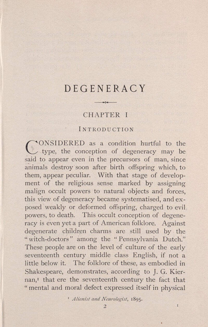 DEGENERACY »<>t CHAPTER I Introduction GONSIDERED as a condition hurtful to the type, the conception of degeneracy may be said to appear even in the precursors of man, since animals destroy soon after birth offspring which, to them, appear peculiar. With that stage of develop¬ ment of the religious sense marked by assigning malign occult powers to natural objects and forces, this view of degeneracy became systematised, and ex¬ posed weakly or deformed offspring, charged to evil, powers, to death. This occult conception of degene¬ racy is even yet a part of American folklore. Against degenerate children charms are still used by the  witch-doctors  among the  Pennsylvania Dutch. These people are on the level of culture of the early seventeenth century middle class English, if not a little below it. The folklore of these, as embodied in Shakespeare, demonstrates, according to J. G. Kier- nan,i that ere the seventeenth century the fact that  mental and moral defect expressed itself in physical ' Alienist and Neurologist, 1895.