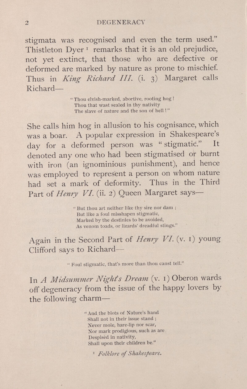 2 DEGENERACY stigmata was recognised and even the term used. Thistleton Dyer ^ remarks that it is an old prejudice, not yet extinct, that those who are defective or deformed are marked by nature as prone to mischief. Thus in King Richard III. (i. 3) Margaret calls Richard—  Thou elvish-marked, abortive, rooting hog ! Thou that wast sealed in thy nativity The slave of nature and the son of hell !  She calls him hog in allusion to his cognisance, which was a boar. A popular expression in Shakespeare's day for a deformed person was  stigmatici. It denoted any one who had been stigmatised o^ burnt with iron (an ignominious punishment), and hence was employed to represent a person on whom nature had set a mark of deformity. Thus in the Third Part of Henry VI. (ii. 2) Queen Margaret says—  But thou art neither like thy sire nor dam ; But like a foul misshapen stigmatic. Marked by the destinies to be avoided, As venom toads, or lizards' dreadful stings. Again in the Second Part of Henry VI. (v, i) young Clifford says to Richard—  Foul stigmatic, that's more than thou canst tell. In A Midsummer Nighfs Dream (v. i) Oberon wards off degeneracy from the issue of the happy lovers by the following charm— '• And the blots of Nature's hand Shall not in their issue stand ; Never mole, hare-lip nor scar, Nor mark prodigious, such as are Despisèd in nativity, Shall upon their children be. ^ Folklore of Shakespeare.