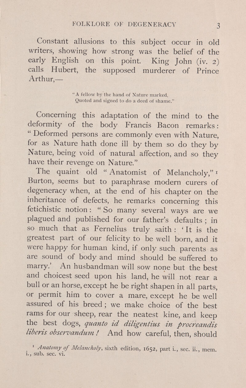 FOLKLORE OF DEGENERACY 3 Constarlt allusions to this subject occur in old writers, showing how strong was the belief of the early English on this point King John (iv, 2) calls Hubert, the supposed murderer of Prince Arthur,— A fellow by the hand of Nature marked, Quoted and signed to do a deed of shame. Concerning this adaptation of the mind to the deformity of the body Francis Bacon remarks :  Deformed persons are commonly even with Nature, for as Nature hath done ill by them so do they by Nature, being void of natural affection, and so they have their revenge on Nature. The quaint old  Anatomist of Melancholy, ^ Burton, seems but to paraphrase modern curers of degeneracy when, at the end of his chapter on the inheritance of defects, he remarks concerning this fetichistic notion :  So many several ways are we plagued and published for our father's defaults ; in so much that as Fernelius truly saith : ' It is the greatest part of our felicity to be well born, and it were happy for human kind, if only such parents as are sound of body and mind should be suffered to marry.' An husbandman will sow none but the best and choicest seed upon his land, he will not rear a bull or an horse, except he be right shapen in all parts, or permit him to cover a mare, except he be well assured of his breed ; we make choice of the best rams for our sheep, rear the neatest kine, and keep the best dogs, quanto id diligentius in procreandis liberis observandum ! And how careful, then, should ' Anatomy of Melancholy, sixth edition, 1652, part i., sec. ii., mem. i., sub. sec. vi.