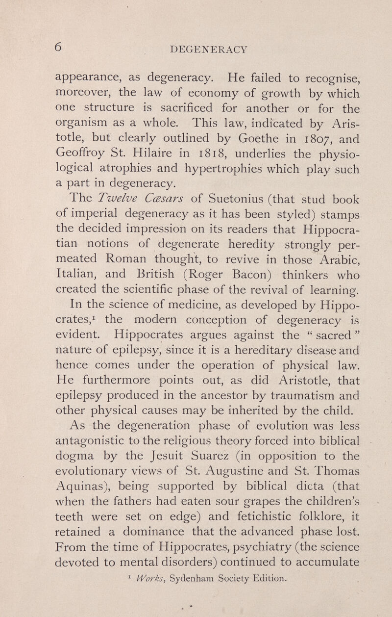 б DEGENERACY appearance, as degeneracy. He failed to recognise, moreover, the law of economy of growth by which one structure is sacrificed for another or for the organism as a whole. This law, indicated by Aris¬ totle, but clearly outlined by Goethe in 1807, and Geoffroy St. Hilaire in 1818, underlies the physio¬ logical atrophies and hypertrophies which play such a part in degeneracy. The Twelve Cœsars of Suetonius (that stud book of imperial degeneracy as it has been styled) stamps the decided impression on its readers that Hippocra- tian notions of degenerate heredity strongly per¬ meated Roman thought, to revive in those Arabic, Italian, and British (Roger Bacon) thinkers who created the scientific phase of the revival of learning. In the science of medicine, as developed by Hippo- crates,^ the modern conception of degeneracy is evident. Hippocrates argues against the  sacred  nature of epilepsy, since it is a hereditary disease and hence comes under the operation of physical law. He furthermore points out, as did Aristotle, that epilepsy produced in the ancestor by traumatism and other physical causes may be inherited by the child. As the degeneration phase of evolution was less antagonistic to the religious theory forced into biblical dogma by the Jesuit Suarez (in opposition to the evolutionary views of St. Augustine and St. Thomas Aquinas), being supported by biblical dicta (that when the fathers had eaten sour grapes the children's teeth were set on edge) and fetichistic folklore, it retained a dominance that the advanced phase lost. From the time of Hippocrates, psychiatry (the science devoted to mental disorders) continued to accumulate ' Works, Sydenham Society Edition.