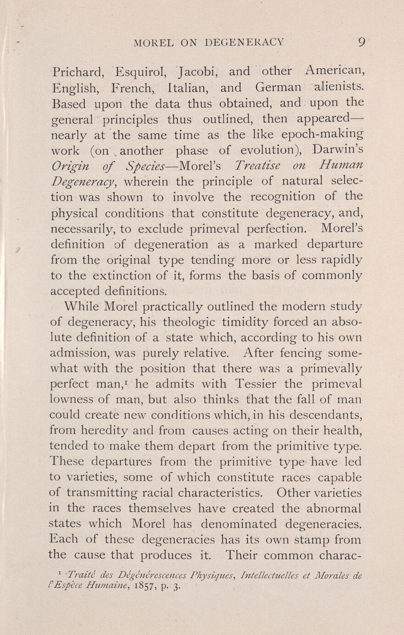 MOREL ON DEGENERACY 9 Prichard, Esquirol, Jacobi, and other American, English, French,: ItaUan, and German alienists. Based upori the data thus obtained, and upon the general principles thus outlined, then appeared—^ nearly at the same time as the like epoch-making work (on , another phase of evolution), Darwin's Origin of Species—Morel's Treatise on Human Degeneracy^ wherein the principle of natural selec¬ tion was shown to involve the recognition of the physical conditions that constitute degeneracy, and, necessarily, to exclude primeval perfection. Morel's definition of degeneration as a marked departure from the original type tending more or less rapidly to the extinction of it, forms the basis of commonly accepted definitions. While Morel practically outlined the modern study of degeneracy, his théologie timidity forced an abso¬ lute definition of a state which, according to his own admission, was purely relative. After fencing some¬ what with the position that there was a primevally perfect man,i he admits with Tessier the primeval lowness of man, but also thinks that the fall of man could create new conditions which, in his descendants, from heredity and from causes acting on their health, tended to make them depart from the primitive type. These departures from the primitive type- have led to varieties, some of which constitute races capable of transmitting racial characteristics. Other varieties in the races themselves have created the abnormal states which Morel has denominated degeneracies. Each of these degeneracies has its own stamp from the cause that produces it. Their common charac- ^ Traité des Dégénérescences Physiques, Intellectuelles et Morales de PEspece Humaine, 1857, p. 3. '