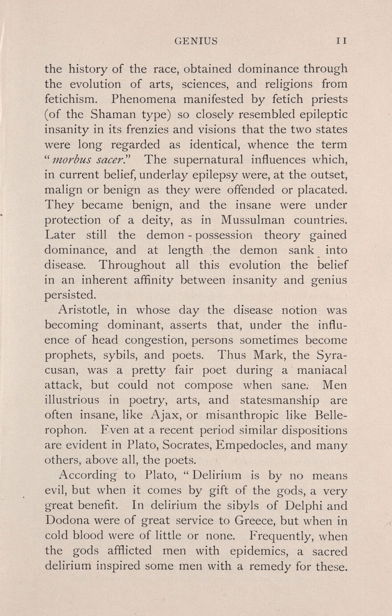 GENIUS the history of the race, obtained dominance through the evolution of arts, sciences, and religions from fetichism. Phenomena manifested by fetich priests (of the Shaman type) so closely resembled epileptic insanity in its frenzies and visions that the two states were long regarded as identical, whence the term  morbus sacer. The supernatural influences which, in current belief, underlay epilepsy were, at the outset, malign or benign as they were offended or placated. They became benign, and the insane were under protection of a deity, as in Mussulman countries. Later still the demon - possession theory gained dominance, and at length the demon sank into disease. Throughout all this evolution the belief in an inherent affinity between insanity and genius persisted. Aristotle, in whose day the disease notion was becoming dominant, asserts that, under the influ¬ ence of head congestion, persons sometimes become prophets, sybils, and poets. Thus Mark, the Syra- cusan, was a pretty fair poet during a maniacal attack, but could not compose when sane. Men illustrious in poetry, arts, and statesmanship are often insane, like Ajax, or misanthropic like Belle- rophon. Even at a recent period similar dispositions are evident in Plato, Socrates, Empedocles, and many others, above all, the poets. According to Plato,  Delirium is by no means evil, but when it comes by gift of the gods, a very great benefit. In delirium the sibyls of Delphi and Dodona were of great service to Greece, but when in cold blood were of little or none. Frequently, when the gods afflicted men with epidemics, a sacred delirium inspired some men with a remedy for these.