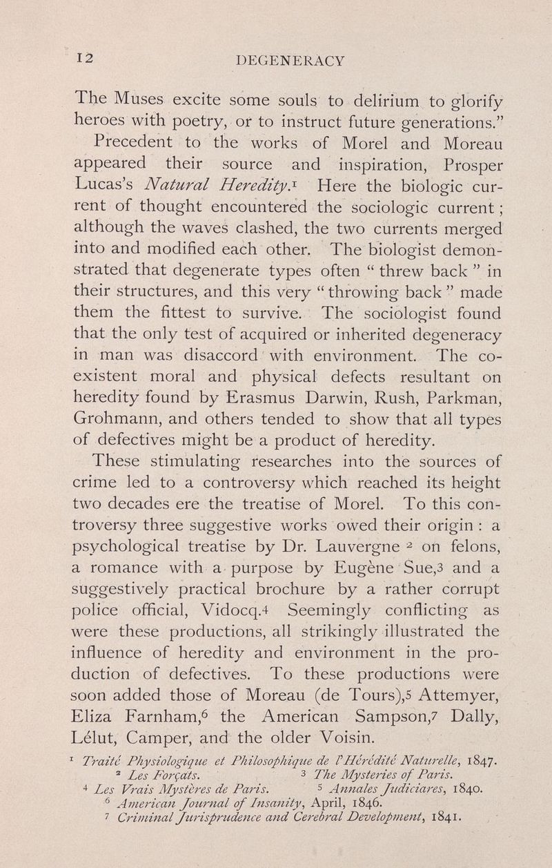 12 DEGENERACY The Muses excite some souls to delirium to glorify heroes with poetry, or to instruct future generations. Precedent to the works of Morel and Moreau appeared their source and inspiration, Prosper Lucas's Natural Heredity.'^ Here the biologic cur¬ rent of thought encountered the sociologie current ; although the waves clashed, the two currents merged into and modified each other. The biologist demon¬ strated that degenerate types often  threw back  in their structures, and this very  throwing back  made them the fittest to survive. The sociologist found that the only test of acquired or inherited degeneracy in man was disaccord with environment. The co¬ existent moral and physical defects resultant on heredity found by Erasmus Darwin, Rush, Parkman, Grohmann, and others tended to show that all types of defectives might be a product of heredity. These stimulating researches into the sources of crime led to a controversy which reached its height two decades ere the treatise of Morel. To this con¬ troversy three suggestive works owed their origin : a psychological treatise by Dr. Lauvergne ^ on felons, a romance with a purpose by Eugène Sue,3 and a suggestively practical brochure by a rather corrupt police official, Vidocq.4 Seemingly conflicting as were these productions, all strikingly illustrated the influence of heredity and environment in the pro¬ duction of defectives. To these productions were soon added those of Moreau (de Tours),s Attemyer, Eliza Farnham,^ the American Sampson,7 Dally, Lélut, Camper, and the older Voisin. ^ Traite Physiologique et Philosophique de VHérédité Natiirelle, 1847. ® Les P'orçats. з The Mysteries of Paris. 4 Les Vrais Mystères de Paris. s Annales Jtidiciares, 1840. ^ American Journal of Insanity, April, 1846. 7 Criminal Jurisprudence and Cerebral Development, 1841.