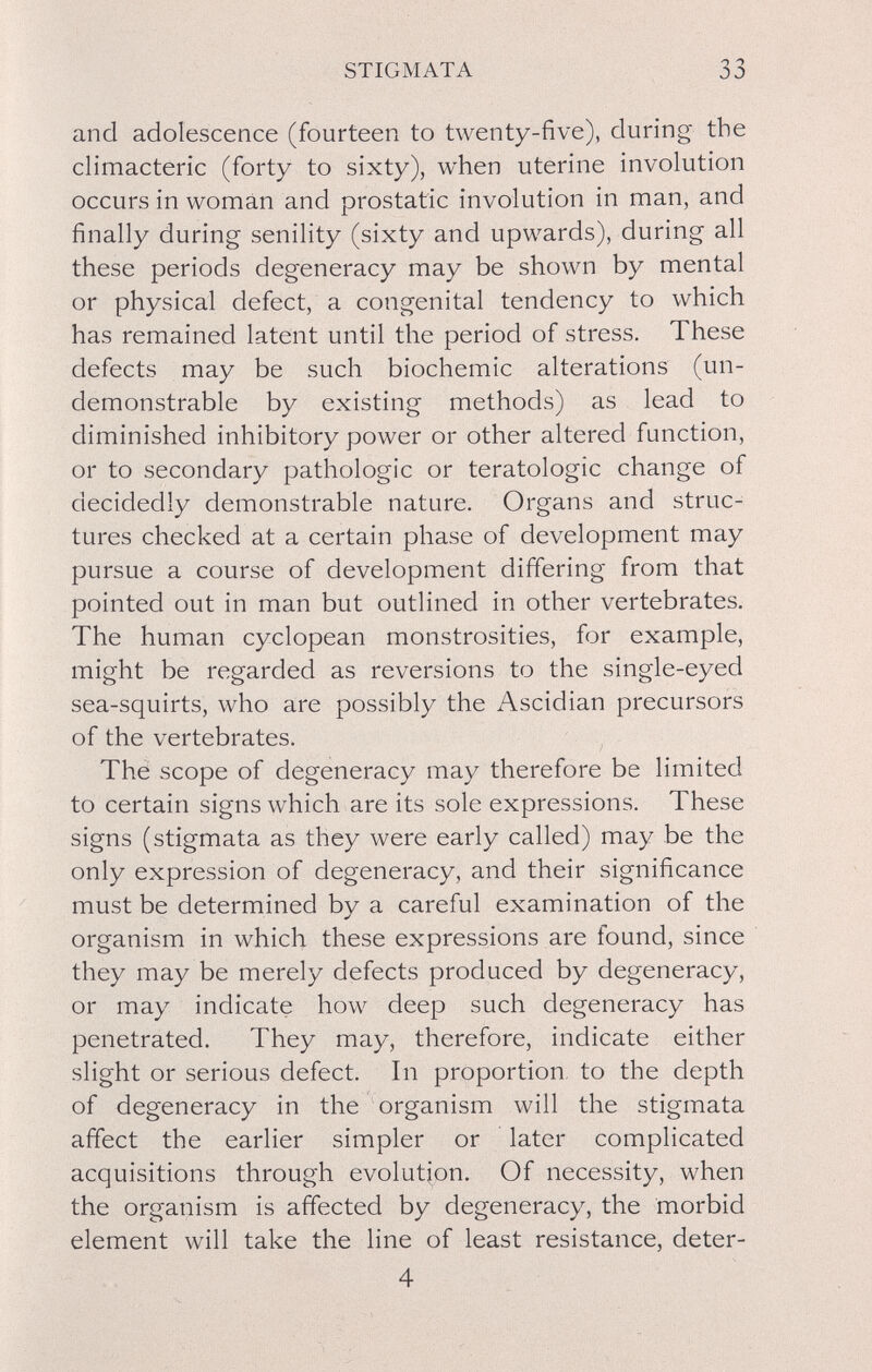 STIGMATA 33 and adolescence (fourteen to twenty-five), during the climacteric (forty to sixty), when uterine involution occurs in woman and prostatic involution in man, and finally during senility (sixty and upwards), during all these periods degeneracy may be shown by mental or physical defect, a congenital tendency to which has remained latent until the period of stress. These defects may be such biochemic alterations (un- demonstrable by existing methods) as lead to diminished inhibitory power or other altered function, or to secondary pathologic or teratologic change of decidedly demonstrable nature. Organs and struc¬ tures checked at a certain phase of development may pursue a course of development differing from that pointed out in man but outlined in other vertebrates. The human cyclopean monstrosities, for example, might be regarded as reversions to the single-eyed sea-squirts, who are possibly the Ascidian precursors of the vertebrates. The scope of degeneracy may therefore be limited to certain signs which are its sole expressions. These signs (stigmata as they were early called) may be the only expression of degeneracy, and their significance must be determined by a careful examination of the organism in which these expressions are found, since they may be merely defects produced by degeneracy, or may indicate how deep such degeneracy has penetrated. They may, therefore, indicate either slight or serious defect. In proportion, to the depth of degeneracy in the organism will the stigmata affect the earlier simpler or later complicated acquisitions through evolution. Of necessity, when the organism is affected by degeneracy, the morbid element will take the line of least resistance, deter- 4