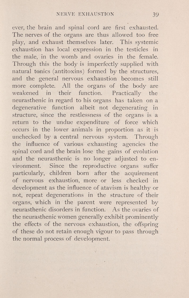 NERVE EXHAUSTION 39 ever, the brain and spinal cord are first exhausted. The nerves of the organs are thus allowed too free play, and exhaust themselves later. This systemic exhaustion has local expression in the testicles in the male, in the womb and ovaries in the female. Through this the body is imperfectly supplied with natural tonics (antitoxins) formed by the structures, and the general nervous exhaustion becomes still more complete. All the organs of the body are weakened in their function. Practically the neurasthenic in regard to his organs has taken on a degenerative function albeit not degenerating in structure, since the restlessness of the organs is a return to the undue expenditure of force which occurs in the lower animals in proportion as it is unchecked by a central nervous system. Through the influence of various exhausting agencies the О о spinal cord and the brain lose the gains of evolution and the neurasthenic is no longer adjusted to en¬ vironment. Since the reproductive organs suffer particularly, children born after the acquirement of nervous exhaustion, more or less checked in development as the influence of atavism is healthy or not, repeat degenerations in the structure of their organs, which in the parent were represented by neurasthenic disorders in function. As the ovaries of the neurasthenic women generally exhibit prominently the effects of the nervous exhaustion, the offspring of these do not retain enough vigour to pass through the normal process of development. У