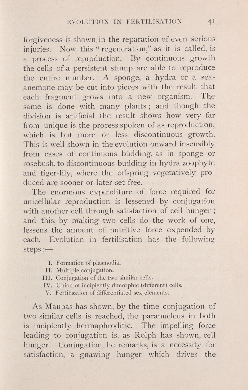 EVOLUTION IN FERTILISATION 41 forgiveness is shown in the reparation of even serious injuries. Now this  regeneration, as it is called, is a process of reproduction. By continuous growth the cells of a persistent stump are able to reproduce the entire number. A sponge, a hydra or a sea- anemone may be cut into pieces with the result that each fragment grows into a new organism. The same is done with many plants ; and though the division is artificial the result shows how very far from unique is the process spoken of as reproduction, which is but more or less discontinuous growth. This is well shown in the evolution onward insensibly from cases of continuous budding, as in sponge or rosebush, to discontinuous budding in hydra zoophyte and tiger-lily, where the offspring vegetatively pro¬ duced are sooner or later set free. The enormous expenditure of force required for unicellular reproduction is lessened by conjugation with another cell through satisfaction of cell hunger ; and this, by making two cells do the work of one, lessens the amount of nutritive force expended by each. Evolution in fertilisation has the following steps :— I. Formation óf plasmodia. II. Multiple conjugation. III. Conjugation of the two similar cells. IV. Union of incipiently dimorphic (dififerent) cells. V. Fertilisation of differentiated sex elements. As Maupas has shown, by the time conjugation of two similar cells is reached, the paranucleus in both is incipiently hermaphroditic. The impelling force leading to conjugation is, as Rolph has shown, cell hunger. Conjugation, he remarks, is a necessity for satisfaction, a gnawing hunger which drives the