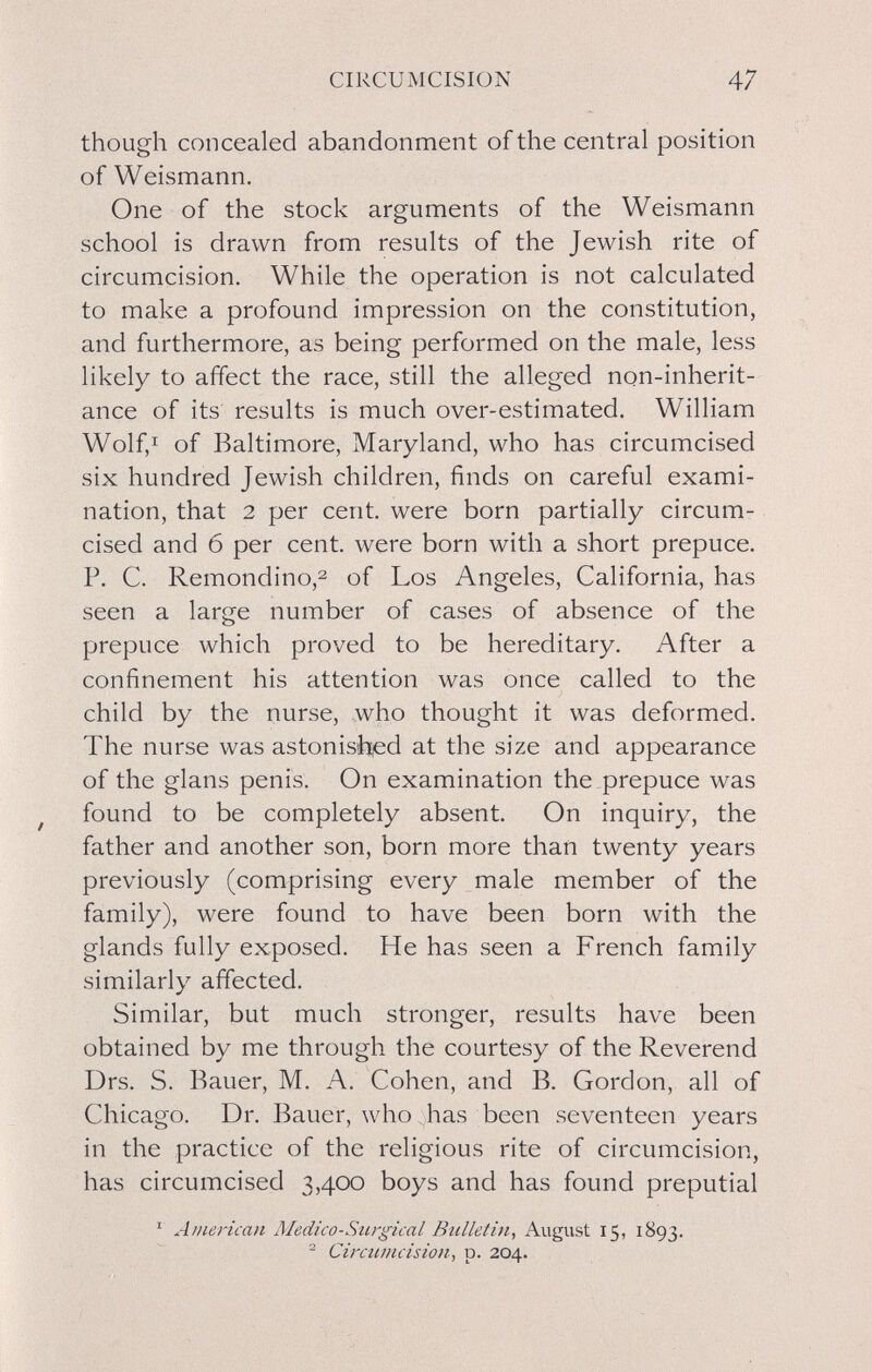 CIRCUMCISION 47 though concealed abandonment of the central position of Weismann. One of the stock arguments of the Weismann school is drawn from results of the Jewish rite of circumcision. While the operation is not calculated to make a profound impression on the constitution, and furthermore, as being performed on the male, less likely to affect the race, still the alleged non-inherit¬ ance of its results is much over-estimated. William Wolf,I of Baltimore, Maryland, who has circumcised six hundred Jewish children, finds on careful exami¬ nation, that 2 per cent, were born partially circum¬ cised and б per cent, were born with a short prepuce. P. C. Remondino,^ of Los Angeles, California, has seen a large number of cases of absence of the prepuce which proved to be hereditary. After a confinement his attention was once called to the child by the nurse, who thought it was deformed. The nurse was astonish,ed at the size and appearance of the glans penis. On examination the prepuce was ^ found to be completely absent. On inquiry, the father and another son, born more than twenty years previously (comprising every male member of the family), were found to have been born with the glands fully exposed. He has seen a French family similarly affected. Similar, but much stronger, results have been obtained by me through the courtesy of the Reverend Drs. S. Bauer, M. A, Cohen, and B. Gordon, all of Chicago. Dr. Bauer, who has been seventeen years in the practice of the religious rite of circumcision, has circumcised 3,400 boys and has found preputial ^ American Aledico-Surgical Bulletin, August 15, 1893. ^ Circumcision, p. 204.