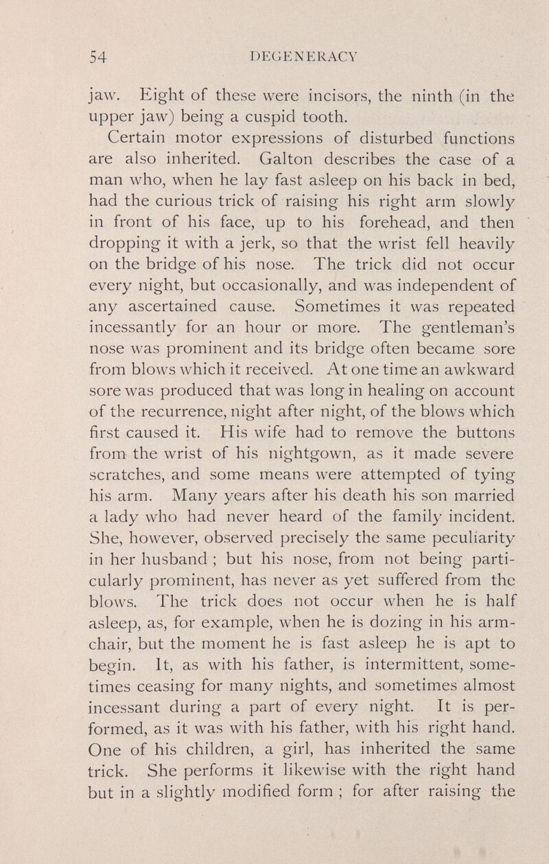 54 DEGENERACY jaw. Eight of these were incisors, the ninth (in the upper jaw) being a cuspid tooth. Certain motor expressions of disturbed functions are also inherited. Galton describes the case of a man who, when he lay fast asleep on his back in bed, had the curious trick of raising his right arm slowly in front of his face, up to his forehead, and then dropping it with a jerk, so that the wrist fell heavily on the bridge of his nose. The trick did not occur every night, but occasionally, and was independent of any ascertained cause. Sometimes it was repeated incessantly for an hour or more. The gentleman's nose was prominent and its bridge often became sore from blows which it received. At one time an awkward sore was produced that was long in healing on account of the recurrence, night after night, of the blows which first caused it. His wife had to remove the buttons from the wrist of his nightgown, as it made severe scratches, and some means were attempted of tying his arm. Many years after his death his son married a lady who had never heard of the family incident. She, however, observed precisely the same peculiarity in her husband ; but his nose, from not being parti¬ cularly prominent, has never as yet suffered from the blows. The trick does not occur when he is half asleep, as, for example, when he is dozing in his arm¬ chair, but the moment he is fast asleep he is apt to begin. It, as with his father, is intermittent, some¬ times ceasing for many nights, and sometimes almost incessant during a part of every night. It is per¬ formed, as it was with his father, with his right hand. One of his children, a girl, has inherited the same trick. She performs it likewise with the right hand but in a slightly modified form ; for after raising the