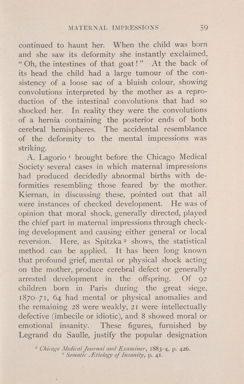 MATERNAL IMPRESSIONS 59 continued to haunt her. When the child was born and she saw its deformity she instantly exclaimed,  Oh, the intestines of that goat !  At the back of its head the child had a large tumour of the con¬ sistency of a loose sac of a bluish colour, showing convolutions interpreted by the mother as a repro¬ duction of the intestinal convolutions that had so shocked her. In reality they were the convolutions of a hernia containing the posterior ends of both cerebral hemispheres. The accidental resemblance of the deformity to the mental impressions was striking. A. Lagorio I brought before the Chicago Medical Society several cases in which maternal impressions had produced decidedly abnormal births with de¬ formities resembling those feared by the mother. Kiernan, in discussing these, pointed out that all were instances of checked development. He was of opinion that moral shock, generally directed, played the chief part in maternal impressions through check¬ ing development and causing either general or local reversion. Here, as Spitzka ^ shows, the statistical method can be applied. It has been long known that profound grief, mental or physical shock acting on the mother, produce cerebral defect or generally arrested development in the offspring. Of 92 children born in Paris during the great siege, 1870-71, 64 had mental or physical anomalies and the remaining 28 were weakly, 21 were intellectually defective (imbecile or idiotic), and 8 showed moral or emotional insanity. These figures, furnished by Legrand du Saulle, justify the popular designation ' Chicago ñledical Journal and Examiner, 1883-4, p. 426. ^ Somatic Aitiology of Insanity, p. 41.