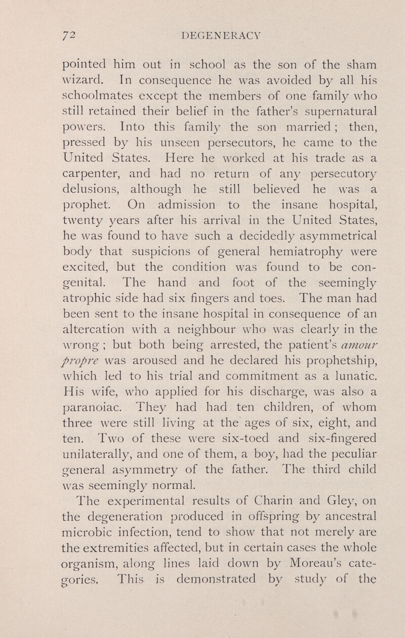 72 DEGENERACY pointed him out in school as the son of the sham wizard. In consequence he was avoided by all his schoolmates except the members of one family who still retained their belief in the father's supernatural powers. Into this family the son married ; then, pressed by his unseen persecutors, he came to the United States. Here he worked at his trade as a carpenter, and had no return of any persecutory delusions, although he still believed he was a prophet. On admission to the insane hospital, twenty years after his arrival in the United States, he was found to have such a decidedly asymmetrical body that suspicions of general hemiatrophy were excited, but the condition was found to be con¬ genital. The hand and foot of the seemingly atrophic side had six fingers and toes. The man had been sent to the insane hospital in consequence of an altercation with a neighbour who was clearly in the wrong ; but both being arrested, the patient's amour propre was aroused and he declared his prophetship, which led to his trial and commitment as a lunatic. His wife, who applied for his discharge, was also a paranoiac. They had had ten children, of whom three were still living at the ages of six, eight, and ten. Two of these were six-toed and six-fingered unilaterally, and one of them, a boy, had the peculiar general asymmetry of the father. The third child was seemingly normal. The experimental results of Charin and Gley, on the degeneration produced in offspring by ancestral microbic infection, tend to show that not merely are the extremities affected, but in certain cases the whole organism, along lines laid down by Moreau's cate¬ gories, This is demonstrated by study of the i i