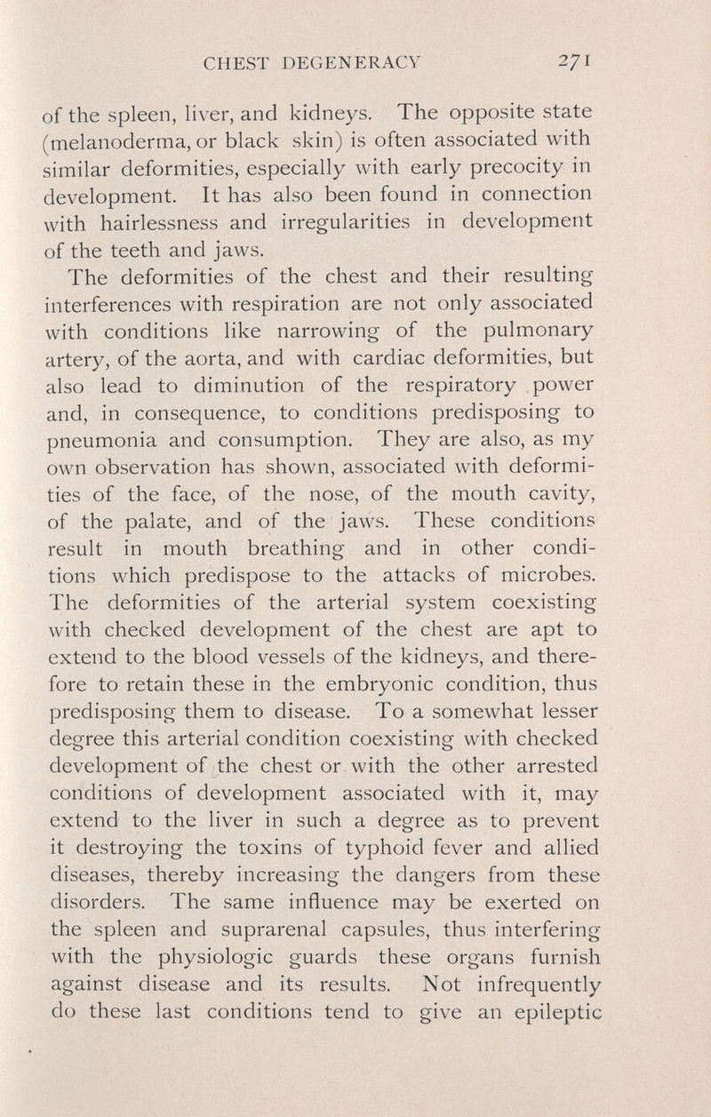 CHEST DEGENERACY 271 of the spleen, liver, and kidneys. The opposite state (melanoderma, or black skin) is often associated with similar deformities, especially with early precocity in development. It has also been found in connection with hairlessness and irregularities in development of the teeth and jaws. The deformities of the chest and their resulting interferences with respiration are not only associated with conditions like narrowing of the pulmonary artery, of the aorta, and with cardiac deformities, but also lead to diminution of the respiratory power and, in consequence, to conditions predisposing to pneumonia and consumption. They are also, as my own observation has shown, associated with deformi¬ ties of the face, of the nose, of the mouth cavity, of the palate, and of the jaws. These conditions result in mouth breathing and in other condi¬ tions which predispose to the attacks of microbes. The deformities of the arterial system coexisting with checked development of the chest are apt to extend to the blood vessels of the kidneys, and there¬ fore to retain these in the embryonic condition, thus predisposing them to disease. To a somewhat lesser degree this arterial condition coexisting with checked development of the chest or with the other arrested conditions of development associated with it, may extend to the liver in such a degree as to prevent it destroying the toxins of typhoid fever and allied diseases, thereby increasing the dangers from these disorders. The same influence may be exerted on the spleen and suprarenal capsules, thus interfering with the physiologic guards these organs furnish against disease and its results. Not infrequently do these last conditions tend to give an epileptic