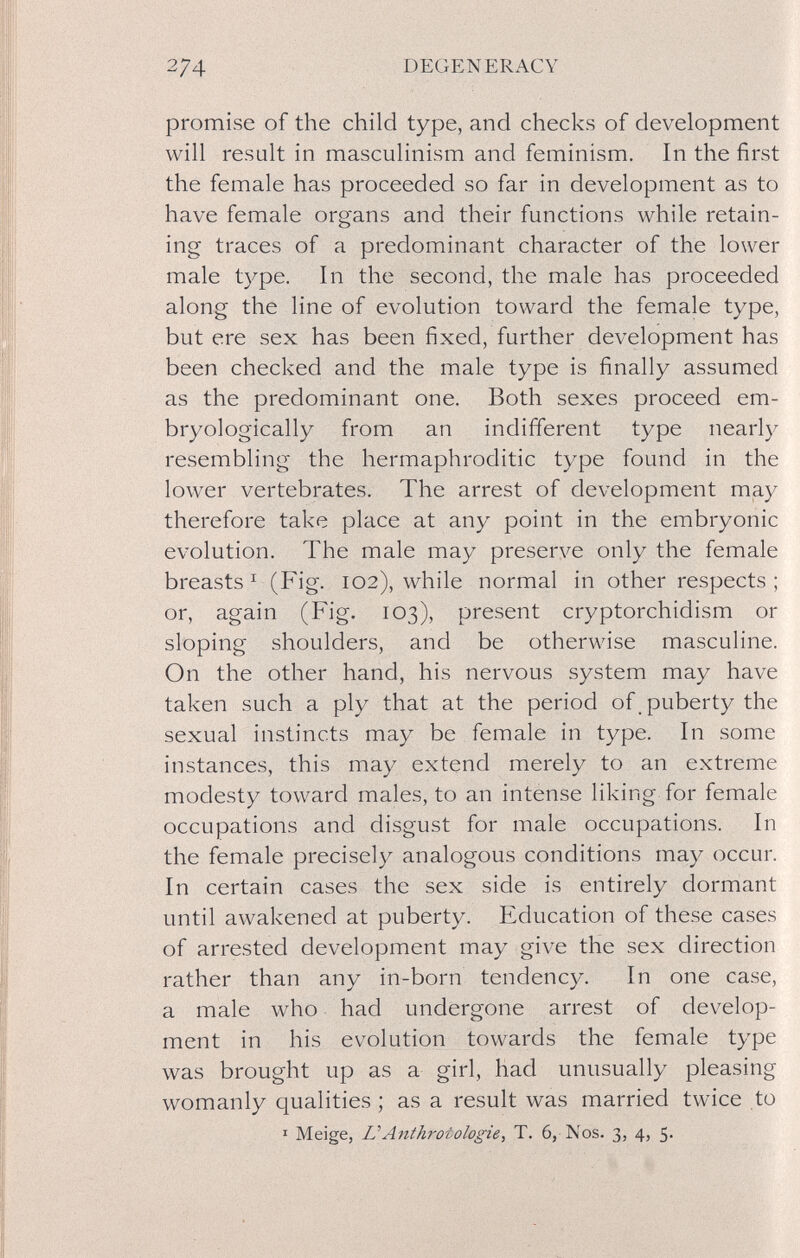 274 DEGENERACY promise of the child type, and checks of development will result in masculinism and feminism. In the first the female has proceeded so far in development as to have female organs and their functions while retain¬ ing traces of a predominant character of the lower male type. In the second, the male has proceeded along the line of evolution toward the female type, but ere sex has been fixed, further development has been checked and the male type is finally assumed as the predominant one. Both sexes proceed em- bryologically from an indifferent type nearly resembling the hermaphroditic type found in the lower vertebrates. The arrest of development may therefore take place at any point in the embryonic evolution. The male may preserve only the female breasts ^ (Fig. 102), while normal in other respects ; or, again (Fig. 103), present cryptorchidism or sloping shoulders, and be otherwise masculine. On the other hand, his nervous system may have taken such a ply that at the period of puberty the sexual instincts may be female in type. In some instances, this may extend merely to an extreme modesty toward males, to an intense liking for female occupations and disgust for male occupations. In the female precisely analogous conditions may occur. In certain cases the sex side is entirely dormant until awakened at puberty. Education of these cases of arrested development may give the sex direction rather than any in-born tendency. In one case, a male who had undergone arrest of develop¬ ment in his evolution towards the female type was brought up as a girl, had unusually pleasing womanly qualities ; as a result was married twice to I Meige, ÜAnthrotologie, T. 6, Nos. 3, 4, 5.