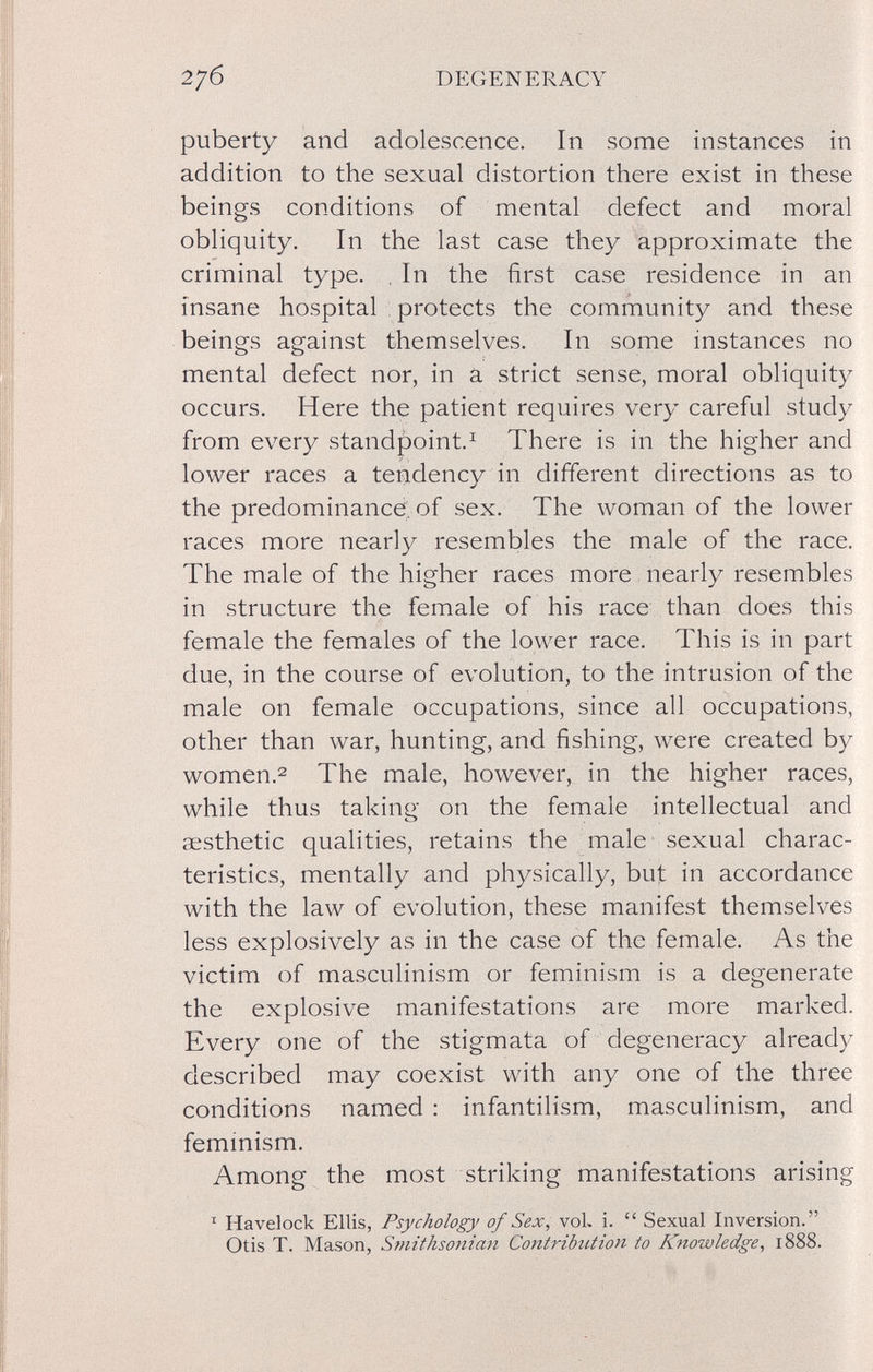 DEGENERACY puberty and adolescence. In some instances in addition to the sexual distortion there exist in these beings conditions of mental defect and moral obliquity. In the last case they approximate the criminal type. , In the first case residence in an insane hospital protects the community and these beings against themselves. In some instances no mental defect nor, in a strict sense, moral obliquity occurs. Here the patient requires very careful study from every standpoint.^ There is in the higher and lower races a tendency in different directions as to the predominance, of sex. The woman of the lower races more nearly resembles the male of the race. The male of the higher races more nearly resembles in structure the female of his race than does this female the females of the lower race. This is in part due, in the course of evolution, to the intrusion of the male on female occupations, since all occupations, other than war, hunting, and fishing, were created by women.2 'phe male, however, in the higher races, while thus taking on the female intellectual and aesthetic qualities, retains the male sexual charac¬ teristics, mentally and physically, but in accordance with the law of evolution, these manifest themselves less explosively as in the case of the female. As the victim of masculinism or feminism is a degenerate the explosive manifestations are more marked. Every one of the stigmata of degeneracy already described may coexist with any one of the three conditions named : infantilism, masculinism, and femmism. Among the most striking manifestations arising ^ Havelock Ellis, Psychology of Sex, vol, i.  Sexual Inversion. Otis T. Mason, Smithsonian Contribution to K^towledge, 1888.