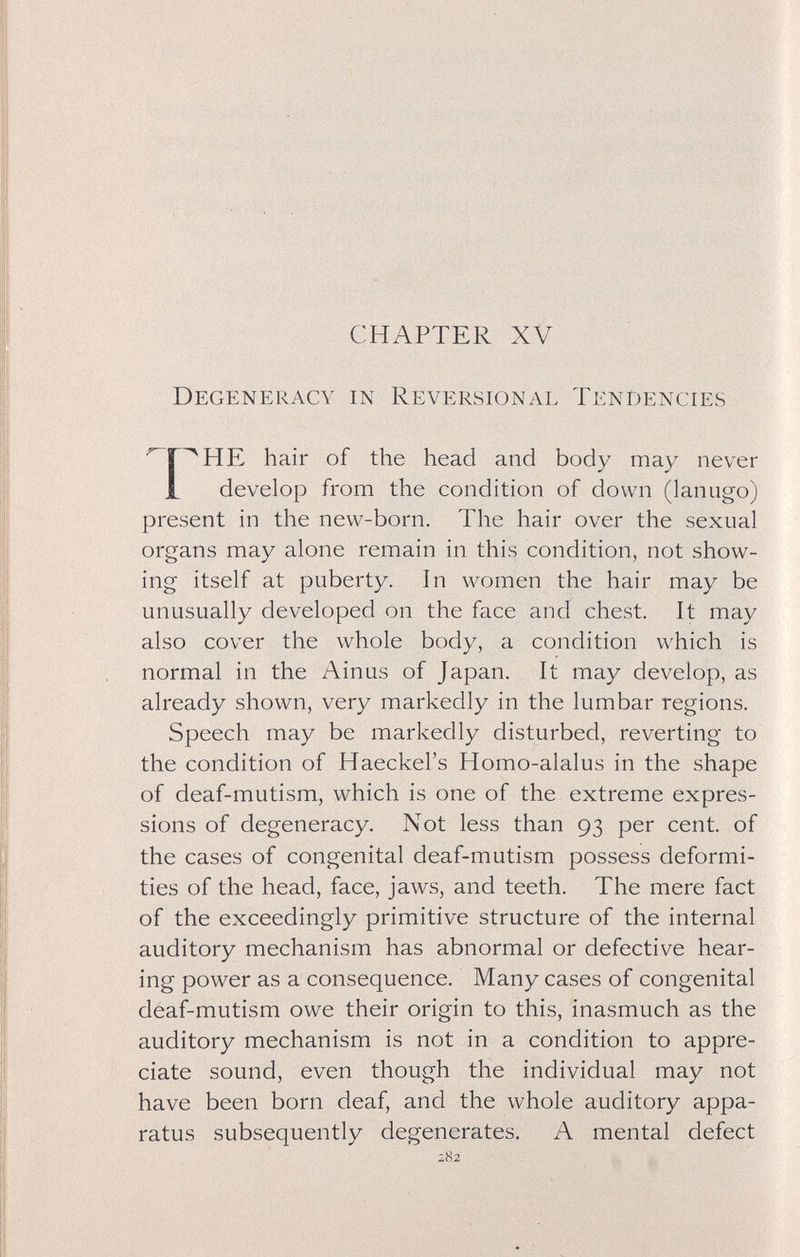 CHAPTER XV Degeneracy in Reversional Tendencies hair of the head and body may never 1 develop from the condition of down (lanugo) present in the new-born. The hair over the sexual organs may alone remain in this condition, not show¬ ing itself at puberty. In women the hair may be unusually developed on the face and chest. It may also cover the whole body, a condition which is normal in the Ainus of Japan. It may develop, as already shown, very markedly in the lumbar regions. Speech may be markedly disturbed, reverting to the condition of Haeckel's Homo-alalus in the shape of deaf-mutism, which is one of the extreme expres¬ sions of degeneracy. Not less than 93 per cent, of the cases of congenital deaf-mutism possess deformi¬ ties of the head, face, jaws, and teeth. The mere fact of the exceedingly primitive structure of the internal auditory mechanism has abnormal or defective hear¬ ing power as a consequence. Many cases of congenital deaf-mutism owe their origin to this, inasmuch as the auditory mechanism is not in a condition to appre¬ ciate sound, even though the individual may not have been born deaf, and the whole auditory appa¬ ratus subsequently degenerates. A mental defect 282