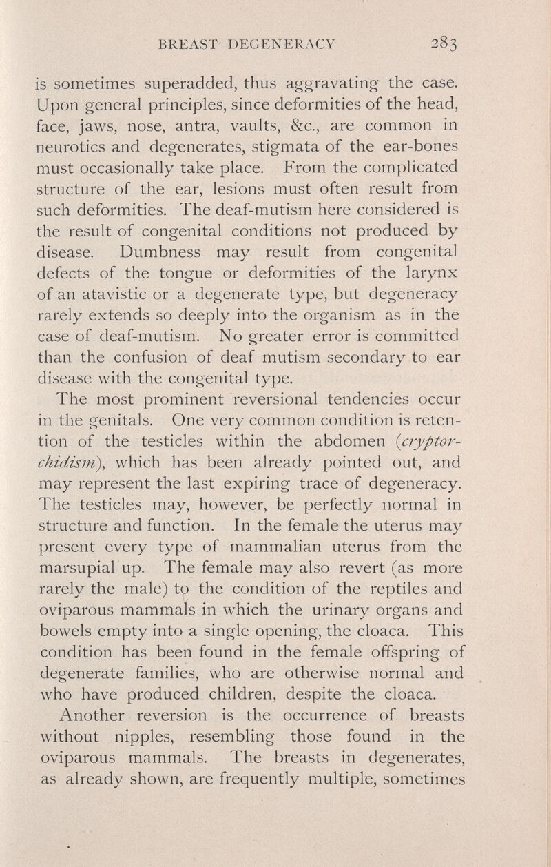 BREAST DEGENERACY 283 is sometimes superadded, thus aggravating the case. Upon general principles, since deformities of the head, face, jaws, nose, antra, vaults, &c., are common in neurotics and degenerates, stigmata of the ear-bones must occasionally take place. From the complicated structure of the ear, lesions must often result from such deformities. The deaf-mutism here considered is the result of congenital conditions not produced by disease. Dumbness may result from congenital defects of the tongue or deformities of the larynx of an atavistic or a degenerate type, but degeneracy rarely extends so deeply into the organism as in the case of deaf-mutism. No greater error is committed than the confusion of deaf mutism secondary to ear disease with the congenital type. The most prominent reversional tendencies occur in the genitals. One very common condition is reten¬ tion of the testicles within the abdomen {cryptor¬ chidism), which has been already pointed out, and may represent the last expiring trace of degeneracy. The testicles may, however, be perfectly normal in structure and function. In the female the uterus may present every type of mammalian uterus from the marsupial up. The female may also revert (as more rarely the male) to the condition of the reptiles and oviparous mammais in which the urinary organs and bowels empt}^ into a single opening, the cloaca. This condition has been found in the female offspring of degenerate families, who are otherwise normal and who have produced children, despite the cloaca. Another reversion is the occurrence of breasts without nipples, resembling those found in the oviparous mammals. The breasts in degenerates, as already shown, are frequently multiple, sometimes