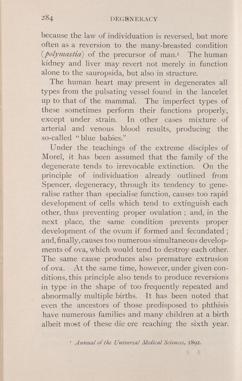 284 DEGBNERACY because the law of individuation is reversed, but more often as a reversion to the many-breasted condition {^polymastia) of the precursor of man.^ The human l<idney and Hver may revert not merely in function alone to the sauropsida, but also in structure. The human heart may present in degenerates all types from the pulsating vessel found in the lancelet up to that of the mammal. The imperfect types of these sometimes perform their functions properly, except under strain. In other cases mixture of arterial and venous blood results, producing the so-called  blue babies. Under the teachings of the extreme disciples of Morel, it has been assumed that the family of the degenerate tends to irrevocable extinction. On the principle of individuation already outlined from Spencer, degeneracy, through its tendency to gene¬ ralise rather than specialise function, causes too rapid development of cells which tend to extinguish each other, thus preventing proper ovulation ; and, in the next place, the same condition prevents proper development of the ovum if formed and fecundated ; and, finally, causes too numerous simultaneous develop¬ ments of ova, which would tend to destroy each other. The same cause produces also premature extrusion of ova. At the same time, however, under given con¬ ditions, this principle also tends to produce reversions in type in the shape of too frequently repeated and abnormally multiple births. It has been noted that even the ancestors of those predisposed to phthisis have numerous families and many children at a birth albeit most of these die ere reaching the sixth year. ^ Amiual of the Universal Medical Sciences, 1892.