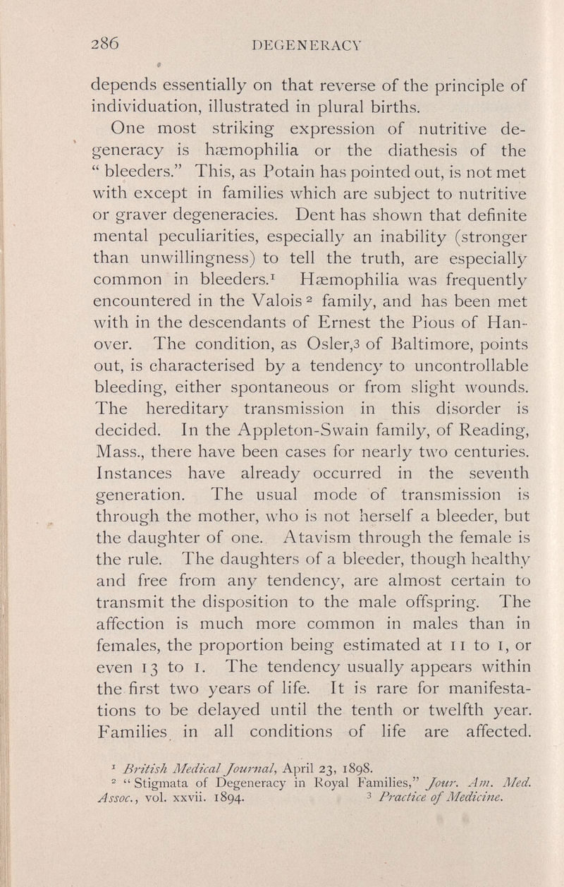 286 DEGENERACY # depends essentially on that reverse of the principle of individuation, illustrated in plural births. One most striking expression of nutritive de¬ generacy is haemophilia or the diathesis of the  bleeders. This, as Potain has pointed out, is not met with except in families which are subject to nutritive or graver degeneracies. Dent has shown that definite mental peculiarities, especially an inability (stronger than unwillingness) to tell the truth, are especially common in bleeders.^ Haemophilia was frequently encountered in the Valois ^ family, and has been met with in the descendants of Ernest the Pious of Han¬ over. The condition, as Osler,3 of Baltimore, points out, is characterised by a tendency to uncontrollable bleeding, either spontaneous or from slight wounds. The hereditary transmission in this disorder is decided. In the Appleton-Svvain family, of Reading, Mass., there have been cases for nearly two centuries. Instances have already occurred in the seventh generation. The usual mode of transmission is through the mother, who is not herself a bleeder, but the daughter of one. Atavism through the female is the rule. The daughters of a bleeder, though healthy and free from any tendency, are almost certain to transmit the disposition to the male offspring. The affection is much more common in males than in females, the proportion being estimated at ii to i, or even 13 to I. The tendency usually appears within the first two years of life. It is rare for manifesta¬ tions to be delayed until the tenth or twelfth year. Families in all conditions of life are affected. ^ British Medical Journal, April 23, 1898. ^  Stigmata of Degeneracy in Royal Families, Jour. Am. Med. Assoc., vol. xxvii. 1894. 3 Practice of Medicine.