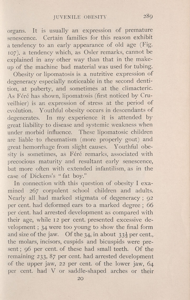 JUVENILE OBESITY 289 organs. It is usually an expression of premature senescence. Certain families for this reason exhibit a tendency to an early appearance of old age (Fig. 107), a tendency which, as Osier remarks, cannot be explained in any other wa}^ than that in the make¬ up of the machine bad material was used for tubing. Obesity or lipomatosis is a nutritive expression of degeneracy especially noticeable in the second denti¬ tion, at puberty, and sometimes at the climacteric. As Féré has shown, lipomatosis (first noticed by Cru- veilhier) is an expression of stress at the period of evolution. Youthful obesity occurs in descendants of degenerates. In my experience it is attended by great liability to disease and systemic weakness when under morbid influence. These lipomatosic children are liable to rheumatism (more properly gout) and great hemorrhage from slight causes. Youthful obe¬ sity is sometimes, as Féré remarks, associated with precocious maturity and resultant early senescence, but more often with extended infantilism, as in the case of Dickens's  fat boy. In connection with this question of obesity I exa¬ mined 267 corpulent school children and adults. Nearly all had marked stigmata of degeneracy ; 92 per cent, had deformed ears to a marked degree ; 66 per cent, had arrested development as compared with their age, while 12 per cent, presented excessive de¬ velopment ; 34 were too young to show the final form and size of the jaw. Of the 34, in about 33^ per cent, the molars, incisors, cuspids and bicuspids were pre¬ sent ; 96 per cent, of these had small teeth. Of the remaining 233, 87 per cent, had arrested development of the upper jaw, 22 per cent, of the lower jaw, 64 per cent, had V or saddle-shaped arches or their 20