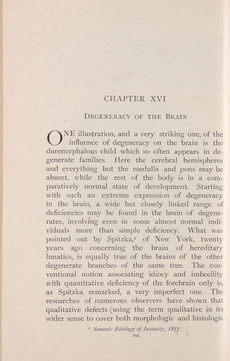 CHAPTER XVI Degeneracy of the Brain li |! : il NE illustration, and a very striking one, of the influence of degeneracy on the brain is the durencephalous child which so often appears in de¬ generate families. Here the cerebral hemispheres and everything but the medulla and pons may be absent, while the rest of the body is in a com¬ paratively normal state of development. Starting with such an extreme expression of degeneracy in the brain, a wide but closely linked range of deficiencies may be found in the brain of degene¬ rates, involving even in some almost normal indi¬ viduals more than simple deficiency. What was pointed out by Spitzka,i of New York, twenty years ago concerning the brain of hereditary lunatics, is equally true of the brains of the other degenerate branches of the same tree. The con¬ ventional notion associating idiocy and imbecility with quantitative deficiency of the forebrain only is, as Spitzka remarked, a very imperfect one. The researches of numerous observers have shown that qualitative defects (using the term qualitative in its wider sense to cover both morphologic and histologic ^ Somatic Etiology of Insanity ^ 1877. 294