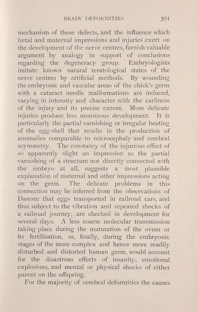 BRAIN DEFORMITIES 301 mechanism of these defects, and the influence which fœtal and maternal impressions and injuries exert on the development of the nerve centres, furnish valuable argument by analogy in support of conclusions regarding the degeneracy group. Embryologists imitate known natural teratological states of the nerve centres by artificial methods. By wounding the embryonic and vascular areas of the chick's germ with a cataract needle malformations are induced, varying in intensity and character with the earliness of the injury and its precise extent. More delicate injuries produce less monstrous development. It is particularly the partial varnishing or irregular heating of the egg-shell that results in the production of anomalies comparable to microcephaly and cerebral asymmetry. The constancy of the injurious effect of so apparently slight an impression as the partial varnishing of a structure not directly connected with the embryo at all, suggests a most plausible explanation of maternal and other impressions acting on the germ. The delicate problems in this connection may be inferred from the observations of Dareste that eggs transported in railroad cars, and thus subject to the vibration and repeated shocks of a railroad journey, are checked in development for several days. A less coarse molecular transmission taking place during the maturation of the ovum or its fertilisation, or, finally, during the embryonic stages of the more complex and hence more readily disturbed and distorted human germ, would account for the disastrous effects of insanity, emotional explosions, and mental or physical shocks of either parent on the offspring. For the majority of cerebral deformities the causes
