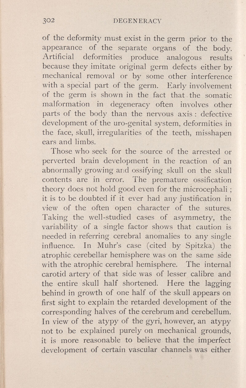 302 DEGENERACY of the deformity must exist in the germ prior to the appearance of the separate organs of the body. Artificial deformities produce analogous results because they imitate original germ defects either by mechanical removal or by some other interference with a special part of the germ. Early involvement of the germ is shown in the fact that the somatic malformation in degeneracy often involves other parts of the body than the nervous axis : defective development of the uro-genital system, deformities in the face, skull, irregularities of the teeth, misshapen ears and limbs. Those who seek for the source of the arrested or perverted brain dev^elopment in the reaction of an abnormally growing and ossifying skull on the skull contents are in error. The premature ossification theory does not hold good even for the microcephali ; it is to be doubted if it ever had any justification in view of the often open character of the sutures. Taking the well-studied cases of asymmetry, the variability of a single factor shows that caution is needed in referring cerebral anomalies to any single influence. In Muhr's case (cited by Spitzka) the atrophic cerebellar hemisphere was on the same side with the atrophic cerebral hemisphere. The internal carotid artery of that side was of lesser calibre and the entire skull half shortened. Here the lagging behind in growth of one half of the skull appears on first sight to explain the retarded development of the corresponding halves of the cerebrum and cerebellum. In view of the atypy of the gyri, however, an atypy not to be explained purely on mechanical grounds, it is more reasonable to believe that the imperfect development of certain vascular channels was either