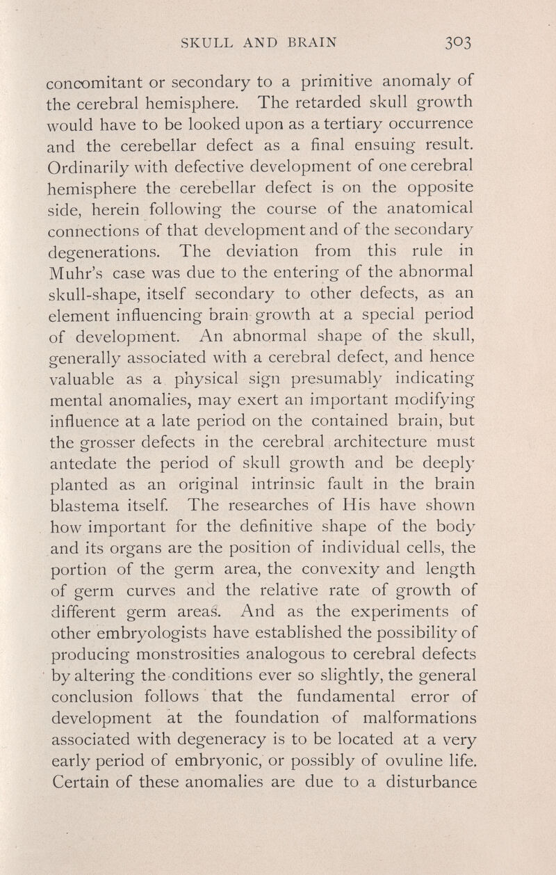 SKULL AND BRAIN concomitant or secondary to a primitive anomaly of the cerebral hemisphere. The retarded skull growth would have to be looked upon as a tertiary occurrence and the cerebellar defect as a final ensuing result. Ordinarily with defective development of one cerebral hemisphere the cerebellar defect is on the opposite side, herein following the course of the anatomical connections of that development and of the secondary degenerations. The deviation from this rule in Muhr's case was due to the entering of the abnormal skull-shape, itself secondary to other defects, as an element influencing brain growth at a special period of development. An abnormal shape of the skull, generally associated with a cerebral defect, and hence valuable as a physical sign presumably indicating mental anomalies, may exert an important modifying influence at a late period on the contained brain, but the grosser defects in the cerebral architecture must antedate the period of skull growth and be deeply planted as an original intrinsic fault in the brain blastema itself The researches of His have shown how important for the definitive shape of the body and its organs are the position of individual cells, the portion of the germ area, the convexity and length of germ curves and the relative rate of growth of different germ areas. And as the experiments of other embryologists have established the possibility of producing monstrosities analogous to cerebral defects by altering the conditions ever so slightly, the general conclusion follows that the fundamental error of development at the foundation of malformations associated with degeneracy is to be located at a very early period of embryonic, or possibly of ovuline life. Certain of these anomalies are due to a disturbance