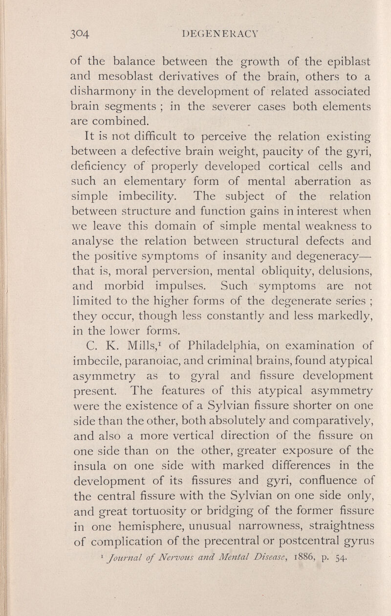 304 DEGENERACY of the balance between the growth of the epiblast and mesoblast derivatives of the brain, others to a disharmony in the development of related associated brain segments ; in the severer cases both elements are combined. It is not difficult to perceive the relation existing between a defective brain weight, paucity of the gyri, deficiency of properly developed cortical cells and such an elementary form of mental aberration as simple imbecility. The subject of the relation between structure and function gains in interest when we leave this domain of simple mental weakness to analyse the relation between structural defects and the positive symptoms of insanity and degeneracy— that is, moral perversion, mental obliquity, delusions, and morbid impulses. Such symptoms are not limited to the higher forms of the degenerate series ; they occur, though less constantly and less markedly, in the lower forms. C. K. Mills,^ of Philadelphia, on examination of imbecile, paranoiac, and criminal brains, found atypical asymmetry as to gyral and fissure development present. The features of this atypical asymmetry were the existence of a Sylvian fissure shorter on one side than the other, both absolutely and comparatively, and also a more vertical direction of the fissure on one side than on the other, greater exposure of the insula on one side with marked differences in the development of its fissures and gyri, confluence of the central fissure with the Sylvian on one side only, and great tortuosity or bridging of the former fissure in one hemisphere, unusual narrowness, straightness of complication of the precentrai or postcentral gyrus '^Journal of Nervous and Mental Disease, 1886, p. 54.