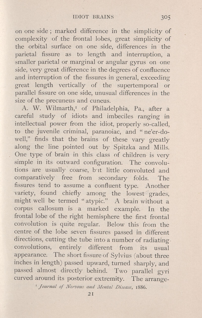 IDIOT BRAINS 305 on one side ; marked difference in the simplicity of complexity of the frontal lobes, great simplicity of the orbital surface on one side, differences in the parietal fissure as to length and interruption, a smaller parietal or marginal or angular gyrus on one side, very great difference in the degrees of confluence and interruption of the fissures in general, exceeding great length vertically of the supertemporal or parallel fissure on one side, unusual differences in the size of the precuneus and cuneus. A. W. Wilmarth,^ of Philadelphia, Pa., after a careful study of idiots and imbeciles ranging in intellectual power from the idiot, properly so-called, to the juvenile criminal, paranoiac, and  ne'er-do- well, finds that the brains of these vary greatly along the line pointed out by Spitzka and Mills. One type of brain in this class of children is very simple in its outward configuration. The convolu¬ tions are usually coarse, b it little convoluted and comparatively free from secondary folds. The fissures tend to assume a confluent type. Another variety, found chiefly among the lowest grades, might well be termed  atypic. A brain without a corpus callosum is a marked example. In the frontal lobe of the right hemisphere the first frontal convolution is quite regular. Below this from the centre of the lobe seven fissures passed in different directions, cutting the tube into a number of radiating convolutions, entirely different from its usual appearance. The short fissure of Sylvius (about three inches in length) passed upward, turned sharply, and passed almost directly behind. Two parallel gyri curved around its posterior extremity. The arrange- ^ Journal of Ne)vous and Mental Disease, 1886. 21
