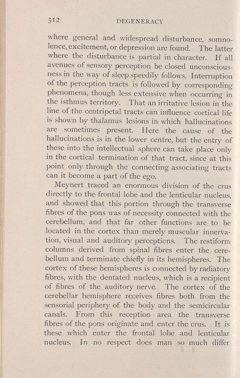312 DEGENERACY where general and widespread disturbance, somno¬ lence, excitement, or depression are found. The latter where the disturbance is partial in character. If all avenues of sensory perception be closed unconscious¬ ness in the way of sleep speedily follows. Interruption of the perception tracts is followed by corresponding phenomena, though less extensive when occurring in the isthmus territory. That an irritative lesion in the line of the centripetal tracts can influence cortical life is shown by thalamus lesions in which hallucinations are sometimes present. Here the cause of the hallucinations is in the lower centre, but the entry of these into the intellectual sphere can take place only in the cortical termination of that tract, since at this point only through the connecting associating tracts can it become a part of the ego. Meynert traced an enormous division of the crus directly to the frontal lobe and the lenticular nucleus, and showed that this portion through the transverse fibres of the pons was of necessity connected with the cerebellum, and that far other functions are to be located in the cortex than merely muscular innerva¬ tion, visual and auditory perceptions. The restiform columns derived from spinal fibres enter the cere¬ bellum and terminate chiefly in its hemispheres. The cortex of these hemispheres is connected by radiatory fibres, with the dentated nucleus, which is a recipient of fibres of the auditory nerve. The cortex of the cerebellar hemisphere receives fibres both from the sensorial periphery of the body and the semicircular canals. From this reception area the transverse fibres of the pons originate and enter the crus. It is these which enter the frontal lobe and lenticular nucleus. In no respect does man so much differ