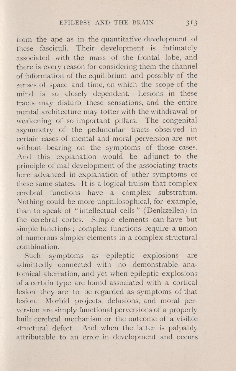EPILEPSY AND THE BRAIN 313 from the ape as in the quantitative development oí these fasciculi. Their development is intimately associated with the mass of the frontal lobe, and there is every reason for considering them the channel of information of the equilibrium and possibly of the senses of space and time, on which the scope of the mind is so closely dependent. Lesions in these tracts may disturb these sensations, and the entire mental architecture may totter with the withdrawal or weakening of so important pillars. The congenital asymmetry of the peduncular tracts observed in certain cases of mental and moral perversion are not without bearing on the symptoms of those cases. And this explanation would be adjunct to the principle of mal-development of the associating tracts here advanced in explanation of other symptoms oí these same states. It is a logical truism that complex cerebral functions have a complex substratum. Nothing could be more unphilosophical, for example, than to speak of  intellectual cells  (Denkzellen) in the cerebral cortes. Simple elements can have but simple functions ; complex functions require a union of numerous simpler elements in a complex structural combination. Such symptoms as epileptic explosions are admittedly connected with no demonstrable ana¬ tomical aberration, and yet when epileptic explosions of a certain type are found associated with a cortical lesion they are to be regarded as symptoms of that lesion. Morbid projects, delusions, and moral per¬ version are simply functional perversions of a properly built cerebral mechanism or the outcome of a visible structural defect. And when the latter is palpably attributable to an error in development and occurs