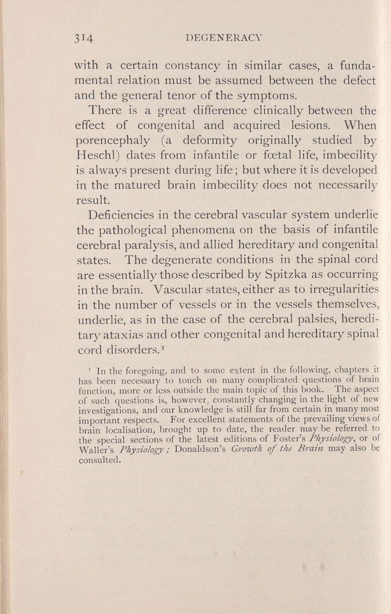 зн DEGENERACY with a certain constancy in similar cases, a funda¬ mental relation must be assumed between the defect and the general tenor of the symptoms. There is a great difference clinically between the effect of congenital and acquired lesions. When porencephaly (a deformity originally studied by Heschl) dates from infantile or foetal life, imbecility is always present during life; but where it is developed in the matured brain imbecility does not necessarily result. Deficiencies in the cerebral vascular system underlie the pathological phenomena on the basis of infantile cerebral paralysis, and allied hereditary and congenital states. The degenerate conditions in the spinal cord are essentially those described by Spitzka as occurring in the brain. Vascular states, either as to irregularities in the number of vessels or in the vessels themselves, underlie, as in the case of the cerebral palsies, heredi¬ tary ataxias and other congenital and hereditary spinal cord disorders.^ ^ In the foregoing, and to some extent in the following, chapters it has been necessary to touch on many complicated questions of brain function, more or less outside the main topic of this book. The aspect of such questions is, however, constantly changing in the light of new investigations, and our knowledge is still far from certain in many most important respects. For excellent statements of the prevailing views of brain localisation, brought up to date, the reader may be referred to the special sections of the latest editions of Foster's Physiology, or of Waller's Physiology ; Donaldson's Growth of the Brain may also be consulted.