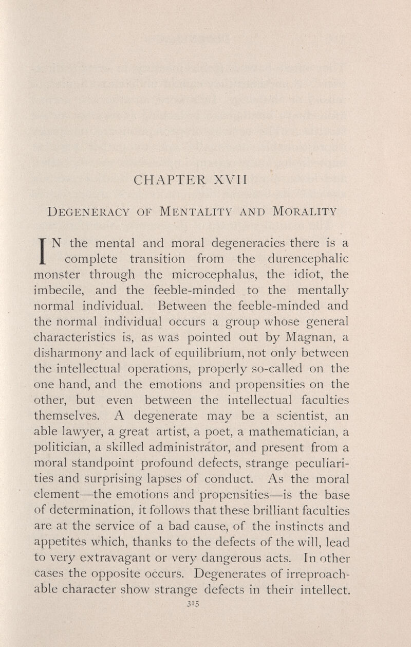 CHAPTER XVII Degeneracy of Mentality and Morality IN the mental and moral degeneracies there is a complete transition from the durencephalic monster through the microcephalus, the idiot, the imbecile, and the feeble-minded to the mentally normal individual. Between the feeble-minded and the normal individual occurs a group whose general characteristics is, as was pointed out by Magnan, a disharmony and lack of equilibrium, not only between the intellectual operations, properly so-called on the one hand, and the emotions and propensities on the other, but even between the intellectual faculties themselves. A degenerate may be a scientist, an able lawyer, a great artist, a poet, a mathematician, a politician, a skilled administrator, and present from a moral standpoint profound defects, strange peculiari¬ ties and surprising lapses of conduct. As the moral element—the emotions and propensities—is the base of determination, it follows that these brilliant faculties are at the service of a bad cause, of the instincts and appetites which, thanks to the defects of the will, lead to very extravagant or very dangerous acts. In other cases the opposite occurs. Degenerates of irreproach¬ able character show strange defects in their intellect. 315