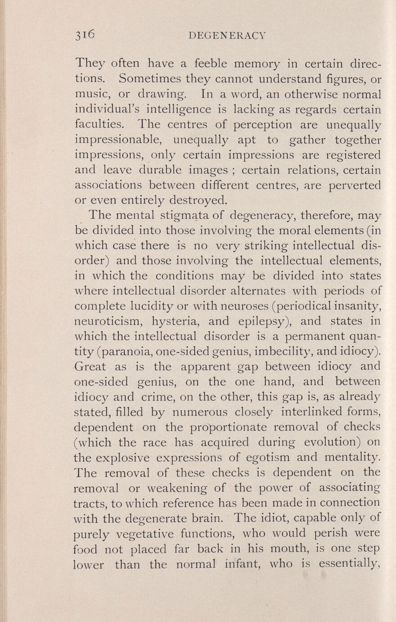 31б DEGENERACY They often have a feeble memory in certain direc¬ tions. Sometimes they cannot understand figures, or music, or drawing. In a word, an otherwise normal individual's intelligence is lacking as regards certain faculties. The centres of perception are unequally impressionable, unequally apt to gather together impressions, only certain impressions are registered and leave durable images ; certain relations, certain associations between different centres, are perverted or even entirely destroyed. The mental stigmata of degeneracy, therefore, may be divided into those involving the moral elements (in which case there is no very striking intellectual dis¬ order) and those involving the intellectual elements, in which the conditions may be divided into states where intellectual disorder alternates with periods of complete lucidity or with neuroses (periodical insanity, neuroticism, hysteria, and epilepsy), and states in which the intellectual disorder is a permanent quan¬ tity (paranoia, one-sided genius, imbecility, and idiocy). ■Great as is the apparent gap between idiocy and one-sided genius, on the one hand, and between idiocy and crime, on the other, this gap is, as already stated, filled by numerous closely interlinked forms, dependent on the proportionate removal of checks (which the race has acquired during evolution) on the explosive expressions of egotism and mentality. The removal of these checks is dependent on the removal or weakening of the power of associating tracts, to which reference has been made in connection with the degenerate brain. The idiot, capable only of purely vegetative functions, who would perish were food not placed far back in his mouth, is one step lower than the normal infant, who is essentially.