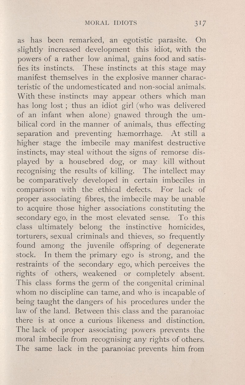 MORAL IDIOTS 317 as has been remarked, an egotistic parasite. On slightly increased development this idiot, with the powers of a rather low animal, gains food and satis¬ fies its instincts. These instincts at this stage may manifest themselves in the explosive manner charac¬ teristic of the undomesticated and non-social animals: With these instincts may appear others which man has long lost ; thus an idiot girl (who was delivered of an infant when alone) gnawed through the um¬ bilical cord in the manner of animals, thus effecting separation and preventing haemorrhage. At still a higher stage the imbecile may manifest destructive instincts, may steal without the signs of remorse dis¬ played by a housebred dog, or may kill without recognising the results of killing. The intellect may be comparatively developed in certain imbeciles in comparison with the ethical defects. For lack of proper associating fibres, the imbecile may be unable to acquire those higher associations constituting the secondary ego, in the most elevated sense. To this class ultimately belong the instinctive homicides, torturers, sexual criminals and thieves, so frequently found among the juvenile offspring of degenerate stock. In them the primary ego is strong, and the restraints of the secondary ego, which perceives the rights of others, weakened or completely absent. This class forms the germ of the congenital criminal whom no discipline can tame, and who is incapable of being taught the dangers of his procedures under the law of the land. Between this class and the paranoiac there is at once a curious likeness and distinction. The lack of proper associating powers prevents the moral imbecile from recognising any rights of others. The same lack in the paranoiac prevents him from