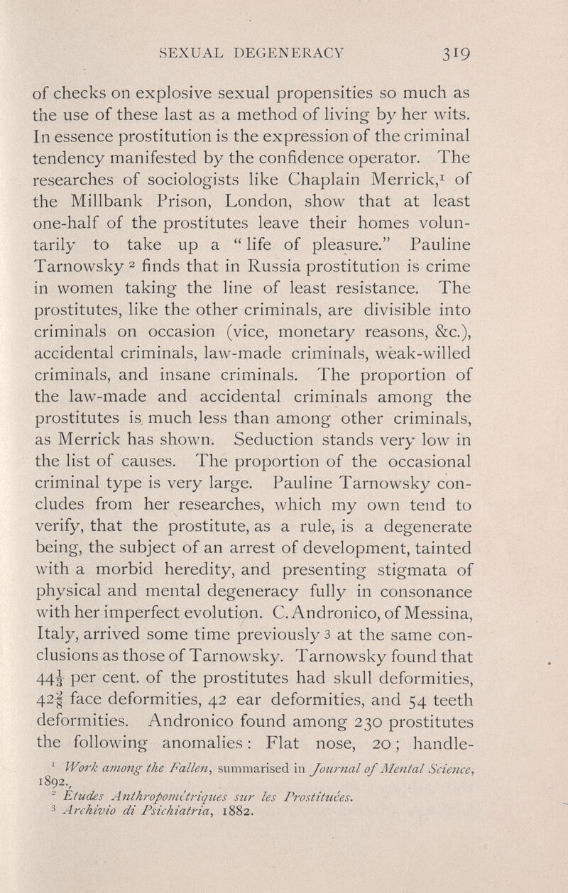 SEXUAL DEGENERACY 319 of checks on explosive sexual propensities so much as the use of these last as a method of living by her wits. In essence prostitution is the expression of the criminal tendency manifested by the confidence operator. The researches of sociologists like Chaplain Merrick,^ of the Millbank Prison, London, show that at least one-half of the prostitutes leave their homes volun¬ tarily to take up a  life of pleasure. Pauline Tarnowsky2 finds that in Russia prostitution is crime in women taking the line of least resistance. The prostitutes, like the other criminals, are divisible into criminals on occasion (vice, monetary reasons, &c.), accidental criminals, law-made criminals, wèak-willed criminals, and insane criminals. The proportion of the law-made and accidental criminals among the prostitutes is. much less than among other criminals, as Merrick has shown. Seduction stands very low in the list of causes. The proportion of the occasional criminal type is very large. Pauline Tarnowsky con¬ cludes from her researches, which my own tend to verify, that the prostitute, as a rule, is a degenerate being, the subject of an arrest of development, tainted with a morbid heredity, and presenting stigmata of physical and mental degeneracy fully in consonance with her imperfect evolution. C. Andronico, of Messina, Italy, arrived some time previously з at the same con¬ clusions as those of Tarnowsky. Tarnowsky found that 44^ per cent, of the prostitutes had skull deformities, 42I face deformities, 42 ear deformities, and 54 teeth deformities. Andronico found among 230 prostitutes the following anomalies : Flat nose, 20 ; handle- ^ Work among the Fallen, summarised in Journal of Mental Science, 1892., ~ Études Anthropointtriques sur les Prostituées. 3 Archivio di Psichiatria, 1882.