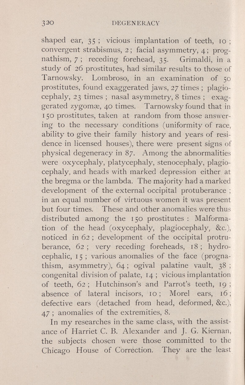 DEGENERACY shaped ear, 35 ; vicious implantation of teeth, 10 ; convergent strabismus, 2 ; facial asymmetry, 4 ; prog¬ nathism, 7 ; receding forehead, 35. Grimaldi, in a study of 26 prostitutes, had similar results to those of Tarnowsky. Lombroso, in an examination of 50 prostitutes, found exaggerated jaws, 27 times ; plagio- cephaly, 23 times ; nasal asymmetry, 8 times ; exag¬ gerated zygomae, 40 times. Tarnowsky found that in 150 prostitutes, taken at random from those answer¬ ing to the necessary conditions (uniformity of race, ability to give their family history and years of resi¬ dence in licensed houses), there were present signs of physical degeneracy in 87. Among the abnormalities were oxycephaly, platycephaly, stenocephaly, plagio- cephaly, and heads with marked depression either at the bregma or the lambda. The majority had a marked development of the external occipital protuberance ; in an equal number of virtuous women it was present but four times. These and other anomalies were thus distributed among the 150 prostitutes : Malforma¬ tion of the head (oxycephaly, plagiocephaly^ &c.), noticed in 62 ; development of the occipital protru- berance, 62 ; very receding foreheads, 18 ; hydro¬ cephalic, 15 ; various anomalies of the face (progna¬ thism, asymmetry), 64 ; ogival palatine vault, 38 ; congenital division of palate, 14; vicious implantation of teeth, 62 ; Hutchinson's and Parrot's teeth, 19 ; absence of lateral incisors, 10; Morel ears, 16; defective ears (detached from head, deformed, &c.), 47 ; anomalies of the extremities, 8. In my researches in the same class, with the assist¬ ance of Harriet C. B. Alexander and J. G. Kiernan, the subjects chosen were those committed to the Chicago House of Correction. They are the least