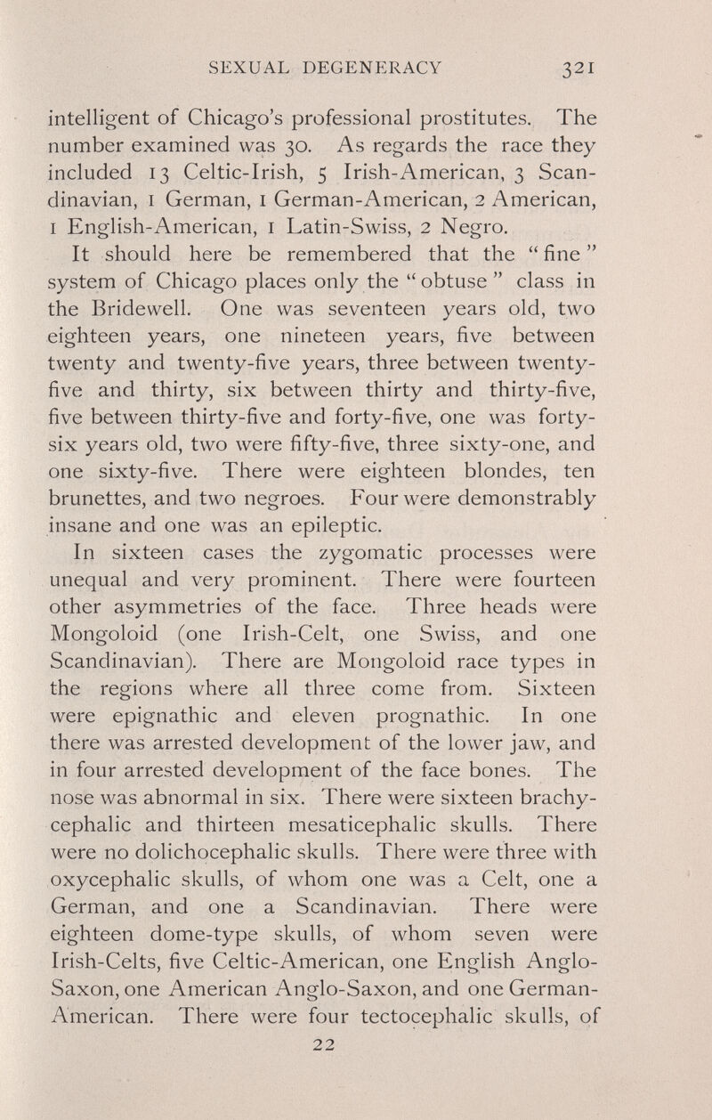 SEXUAL DEGENERACY 321 intelligent of Chicago's professional prostitutes. The number examined was 30. As regards the race they included 13 Celtic-Irish, 5 Irish-American, 3 Scan¬ dinavian, I German, i German-American, 2 American, I English-American, i Latin-Swiss, 2 Negro. It should here be remembered that the  fine  system of Chicago places only the obtuse class in the Bridewell. One was seventeen years old, two eighteen years, one nineteen years, five between twenty and twenty-five years, three between twenty- five and thirty, six between thirty and thirty-five, five between thirty-five and forty-five, one was forty- six years old, two were fifty-five, three sixty-one, and one sixty-five. There were eighteen blondes, ten brunettes, and two negroes. Four were demonstrably insane and one was an epileptic. In sixteen cases the zygomatic processes were unequal and very prominent. There were fourteen other asymmetries of the face. Three heads were Mongoloid (one Irish-Celt, one Swiss, and one Scandinavian). There are Mongoloid race types in the regions where all three come from. Sixteen were epignathic and eleven prognathic. In one there was arrested development of the lower jaw, and in four arrested development of the face bones. The nose was abnormal in six. There were sixteen brachy- cephalic and thirteen mesaticephalic skulls. There were no dolichocephalic skulls. There were three with oxycephalic skulls, of whom one was a Celt, one a German, and one a Scandinavian. There were eighteen dome-type skulls, of whom seven were Irish-Celts, five Celtic-American, one English Anglo- Saxon, one American Anglo-Saxon, and one German- American, There were four tectocephalic skulls, of 22