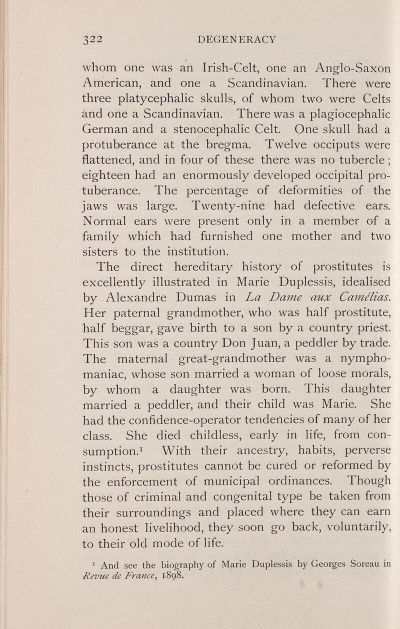 322 DEGENERACY whom one was an Irish-Celt, one an Anglo-Saxon American, and one a Scandinavian. There were three platycephalic skulls, of whom two were Celts and one a Scandinavian. There was a plagiocephalic German and a stenocephalic Celt. One skull had a protuberance at the bregma. Twelve occiputs were flattened, and in four of these there was no tubercle ; eighteen had an enormously developed occipital pro¬ tuberance. The percentage of deformities of the jaws wás large. Twenty-nine had defective ears. Normal ears were present only in a member of a family which had furnished one mother and two sisters to the institution. The direct hereditary history of prostitutes is excellently illustrated in Marie Duplessis, idealised by Alexandre Dumas in La Dame aux Camélias. Her paternal grandmother, who was half prostitute, half beggar, gave birth to a son by a country priest. This son was a country Don Juan, a peddler by trade. The maternal great-grandmother was a nympho¬ maniac, whose son married a woman of loose morals, by whom a daughter was born. This daughter married a peddler, and their child was Marie. She had the confidence-operator tendencies of many of her class. She died childless, early in life, from con¬ sumption.^ With their ancestry, habits, perverse instincts, prostitutes cannot be cured or reformed by the enforcement of municipal ordinances. Though those of criminal and congenital type be taken from their surroundings and placed where they can earn an honest livelihood, they soon go back, voluntarily, to their old mode of life. ^ And see the biography of Marie Duplessis by Georges Soreau in Revue de France, 1S98.