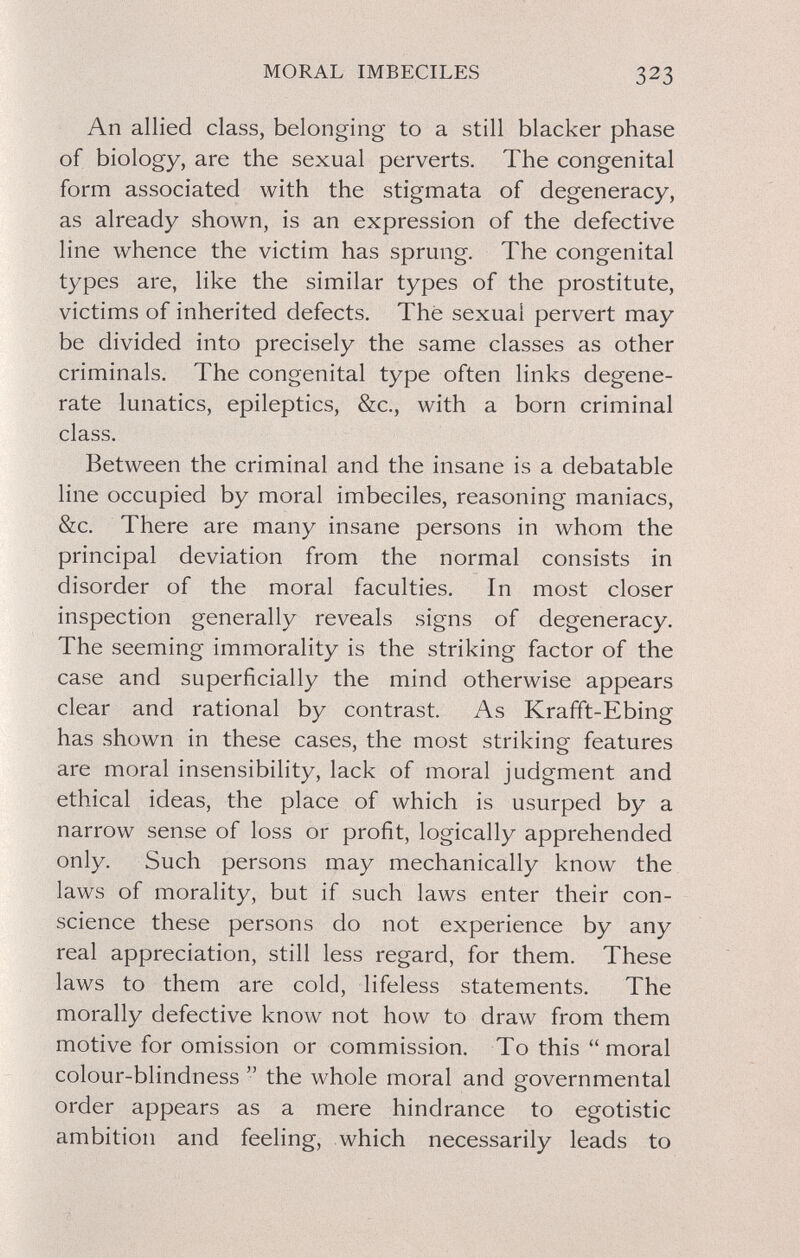 MORAL IMBECILES 323 An allied class, belonging to a still blacker phase of biology, are the sexual perverts. The congenital form associated with the stigmata of degeneracy, as already shown, is an expression of the defective line whence the victim has sprung. The congenital types are, like the similar types of the prostitute, victims of inherited defects. Thé sexual pervert may be divided into precisely the same classes as other criminals. The congenital type often links degene¬ rate lunatics, epileptics, &c., with a born criminal class. Between the criminal and the insane is a debatable line occupied by moral imbeciles, reasoning maniacs, &c. There are many insane persons in whom the principal deviation from the normal consists in disorder of the moral faculties. In most closer inspection generally reveals signs of degeneracy. The seeming immorality is the striking factor of the case and superficially the mind otherwise appears clear and rational by contrast. As Krafft-Ebing has shown in these cases, the most striking features are moral insensibility, lack of moral judgment and ethical ideas, the place of which is usurped by a narrow sense of loss or profit, logically apprehended only. Such persons may mechanically know the laws of morality, but if such laws enter their con¬ science these persons do not experience by any real appreciation, still less regard, for them. These laws to them are cold, lifeless statements. The morally defective know not how to draw from them motive for omission or commission. To this moral colour-blindness  the whole moral and governmental order appears as a mere hindrance to egotistic ambition and feeling, which necessarily leads to