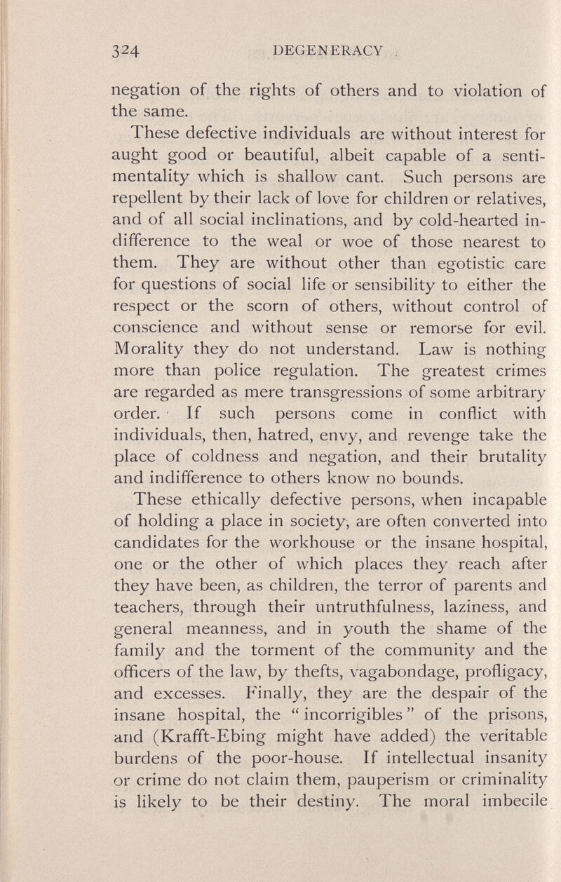324 DEGENERACY negation of the rights of others and to violation of the same. These defective individuals are without interest for aught good or beautiful, albeit capable of a senti¬ mentality which is shallow cant Such persons are repellent by their lack of love for children or relatives, and of all social inclinations, and by cold-hearted in¬ difference to the weal or woe of those nearest to them. They are without other than egotistic care for questions of social life or sensibility to either the respect or the scorn of others, without control of conscience and without sense or remorse for evil. Morality they do not understand. Law is nothing more than police regulation. The greatest crimes are regarded as mere transgressions of some arbitrary order. ■ If such persons come in conflict with individuals, then, hatred, envy, and revenge take the place of coldness and negation, and their brutality and indifference to others know no bounds. These ethically defective persons, when incapable of holding a place in society, are often converted into candidates for the workhouse or the insane hospital, one or the other of which places they reach after they have been, as children, the terror of parents and teachers, through their untruthfulness, laziness, and general meanness, and in youth the shame of the family and the torment of the community and the officers of the law, by thefts, vagabondage, profligacy, and excesses. Finally, they are the despair of the insane hospital, the  incorrigibles  of the prisons, and (Krafft-Ebing might have added) the veritable burdens of the poor-house. If intellectual insanity or crime do not claim them, pauperism or criminality is likely to be their destiny. The moral imbecile