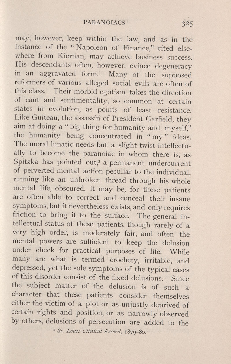 PARANOIACS 325 may, however, keep within the law, and as in the instance of the  Napoleon of Finance, cited else¬ where from Kiernan, may achieve business success. His descendants often, however, evince degeneracy in an aggravated form. Many of the supposed reformers of various alleged social evils are often of this class. Their morbid egotism takes the direction of cant and sentimentality, so common at certain states in evolution, as points of least resistance. Like Guiteau, the assassin of President Garfield, they aim at doing a  big thing for humanity and myself, the humanity being concentrated in  my  ideas. The moral lunatic needs but a slight twist intellectu¬ ally to become the paranoiac in whom there is, as Spitzka has pointed out,^ a permanent undercurrent of perverted mental action peculiar to the individual, running like an unbroken thread through his whole mental life, obscured, it may be, for these patients are often able to correct and conceal their insane symptoms, but it nevertheless exists, and only requires friction to bring it to the surface. The general in¬ tellectual status of these patients, though rarely of a very high order, is moderately fair, and often the mental powers are sufficient to keep the delusion under check for practical purposes of life. While many are what is termed crochety, irritable, and depressed, yet the sole symptoms of the typical cases of this disorder consist of the fixed delusions. Since the subject matter of the delusion is of such a character that these patients consider themselves either the victim of a plot or as unjustly deprived of certain rights and position, or as narrowly observed by others, delusions of persecution are added to the ' St. Louis Clinical Record, 1879-80.