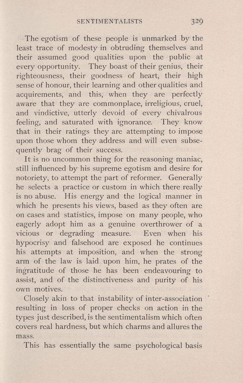 SENTIMENTALISTS The egotism of these people is unmarked by the least trace of modesty in obtruding themselves and their assumed good qualities upon the public at every opportunity. They boast of their genius, their righteousness, their goodness of heart, their high sense of honour, their learning and other qualities and acquirements, and this, when they are perfectly aware that they are commonplace, irreligious, cruel, and vindictive, utterly devoid of every chivalrous feeling, and saturated with ignorance. They know that in their ratings they are attempting to impose upon those whom they address and will even subse¬ quently brag of their success. It is no uncommon thing for the reasoning maniac, still influenced by his supreme egotism and desire for notoriety, to attempt the part of reformer. Generally he selects a practice or custom in which there really is no abuse. His energy and the logical manner in which he presents his views, based as they often are on cases and statistics, impose on many people, who eagerly adopt him as a genuine overthrower of a vicious or degrading measure. Even when his hypocrisy and falsehood are exposed he continues his attempts at imposition, and when the strong arm of the law is laid - upon him, he prates of the ingratitude of those he has been endeavouring to assist, and of the distinctiveness and purity of his own motives. Closely akin to that instability of inter-association resulting in loss of proper checks on action in the types just described, is the sentimentalism which often covers real hardness, but which charms and allures the mass. This has essentially the same psychological basis