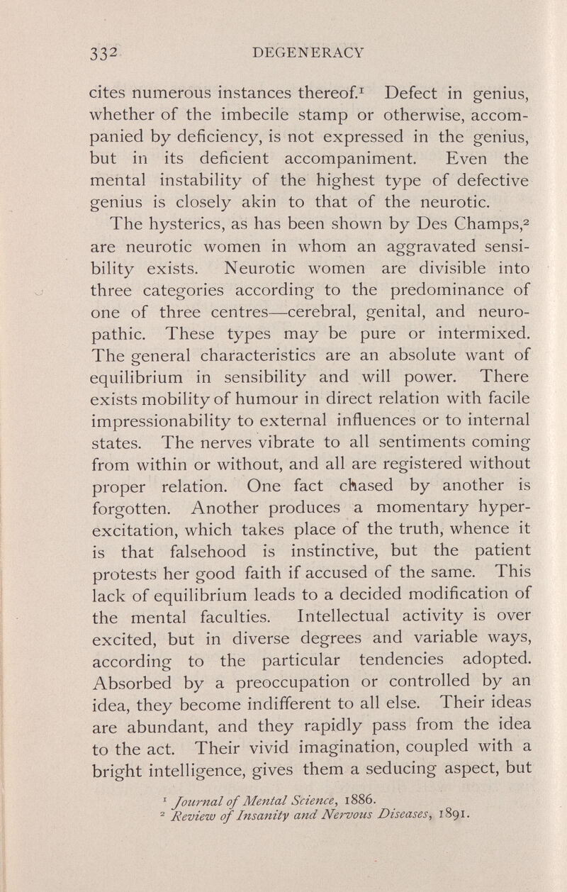 332 DEGENERACY cites numerous instances thereof.^ Defect in genius, whether of the imbecile stamp or otherwise, accom¬ panied by deficiency, is not expressed in the genius, but in its deficient accompaniment. Even the mental instability of the highest type of defective genius is closely akin to that of the neurotic. The hysterics, as has been shown by Des Champs,2 are neurotic women in whom an aggravated sensi¬ bility exists. Neurotic women are divisible into three categories according to the predominance of one of three centres—cerebral, genital, and neuro¬ pathic. These types may be pure or intermixed. The general characteristics are an absolute want of equilibrium in sensibility and will power. There exists mobility of humour in direct relation with facile impressionability to external influences or to internal states. The nerves vibrate to all sentiments coming from within or without, and all are registered without proper relation. One fact chased by another is forgotten. Another produces a momentary hyper- excitation, which takes place of the truth, whence it is that falsehood is instinctive, but the patient protests her good faith if accused of the same. This lack of equilibrium leads to a decided modification of the mental faculties. Intellectual activity is over excited, but in diverse degrees and variable ways, according to the particular tendencies adopted. Absorbed by a preoccupation or controlled by an idea, they become indifferent to all else. Their ideas are abundant, and they rapidly pass from the idea to the act. Their vivid imagination, coupled with a bright intelligence, gives them a seducing aspect, but ^ Journal of Mental Science, 1886. ^ Review of Insanity and Nervous Diseases, 1891.
