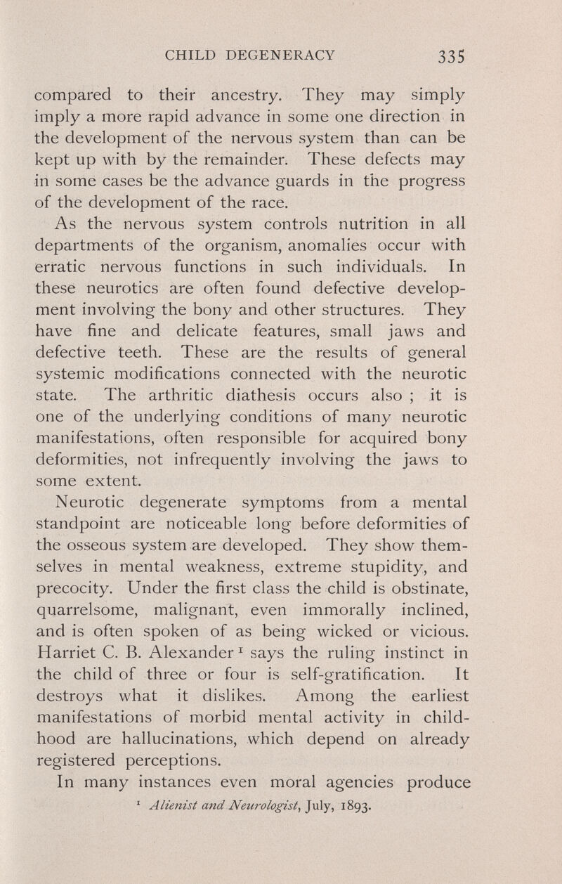 CHILD DEGENERACY 335 compared to their ancestry. They may simply imply a more rapid advance in some one direction in the development of the nervous system than can be kept up with by the remainder. These defects may in some cases be the advance guards in the progress of the development of the race. As the nervous system controls nutrition in ali departments of the organism, anomalies occur with erratic nervous functions in such individuals. In these neurotics are often found defective develop¬ ment involving the bony and other structures. They have fine and delicate features, small jaws and defective teeth. These are the results of general systemic modifications connected with the neurotic state. The arthritic diathesis occurs also ; it is one of the underlying conditions of many neurotic manifestations, often responsible for acquired bony deformities, not infrequently involving the jaws to some extent. Neurotic degenerate symptoms from a mental standpoint are noticeable long before deformities of the osseous system are developed. They show them¬ selves in mental weakness, extreme stupidity, and precocity. Under the first class the child is obstinate, quarrelsome, malignant, even immorally inclined, and is often spoken of as being wicked or vicious. Harriet C. B. Alexander ^ says the ruling instinct in the child of three or four is self-gratification. It destroys what it dislikes. Among the earliest manifestations of morbid mental activity in child¬ hood are hallucinations, which depend on already registered perceptions. In many instances even moral agencies produce ' Alienist and Neurologist^ July, 1893.