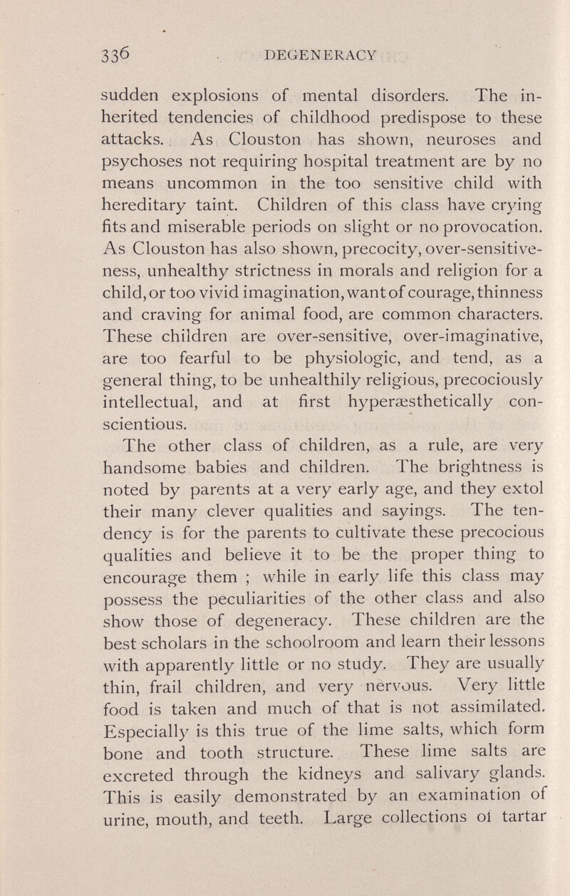 ЗЗб DEGENERACY sudden explosions of mental disorders. The in¬ herited tendencies of childhood predispose to these attacks. As Clouston has shown, neuroses and psychoses not requiring hospital treatment are by no means uncommon in the too sensitive child with hereditary taint. Children of this class have cr3dng fits and miserable periods on slight or no provocation. As Clouston has also shown, precocity, over-sensitive¬ ness, unhealthy strictness in morals and religion for a child, or too vivid imagination, want of courage, thinness and craving for animal food, are common characters. These children are over-sensitive, over-imaginative, are too fearful to be physiologic, and tend, as a general thing, to be unhealthily religious, precociously intellectual, and at first hyperœsthetically con¬ scientious. The other class of children, as a rule, are very handsome babies and children. The brightness is noted by parents at a very early age, and they extol their many clever qualities and sayings. The ten¬ dency is for the parents to cultivate these precocious qualities and believe it to be the proper thing to encourage them ; while in early life this class may possess the peculiarities of the other class and also show those of degeneracy. These children are the best scholars in the schoolroom and learn their lessons with apparently little or no study. They are usually thin, frail children, and very nervous. Very little food is taken and much of that is not assimilated. Especially is this true of the lime salts, which form bone and tooth structure. These lime salts are excreted through the kidneys and salivary glands. This is easily demonstrated by an examination of urine, mouth, and teeth. Large collections oí tartar