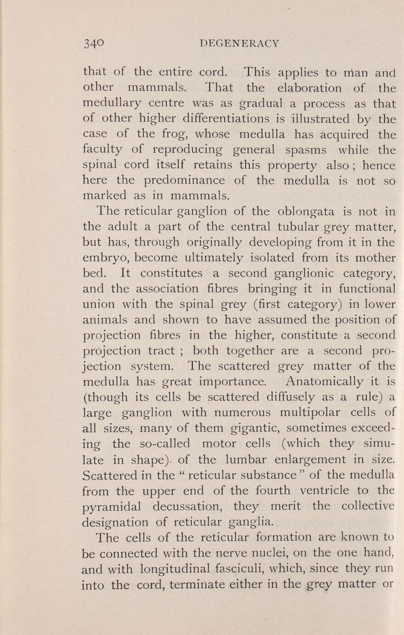 340 DEGENERACY that of the entire cord. This applies to man and other mammals. That the elaboration of the medullary centre was as gradual a process as that of other higher differentiations is illustrated by the case of the frog, whose medulla has acquired the faculty of reproducing general spasms while the spinal cord itself retains this property also ; hence here the predominance of the medulla is not so marked as in mammals. The reticular ganglion of the oblongata is not in the adult a part of the central tubular grey matter, but has, through originally developing from it in the embryo, become ultimately isolated from its mother bed. It constitutes a second ganglionic category, and the association fibres bringing it in functional union with the spinal grey (first category) in lower animals and shown to have assumed the position of projection fibres in the higher, constitute a second projection tract ; both together are a second pro¬ jection system. The scattered grey matter of the medulla has great importance. Anatomically it is (though its cells be scattered diffusely as a rule) a large ganglion with numerous multipolar cells of all sizes, many of them gigantic, sometimes exceed¬ ing the so-called motor cells (which they simu¬ late in shape), of the lumbar enlargement in size. Scattered in the reticular substance of the medulla from the upper end of the fourth ventricle to the pyramidal decussation, they merit the collective designation of reticular ganglia. The cells of the reticular formation are known to be connected with the nerve nuclei, on the one hand, and with longitudinal fasciculi, which, since they run into the cord, terminate either in the grey matter or