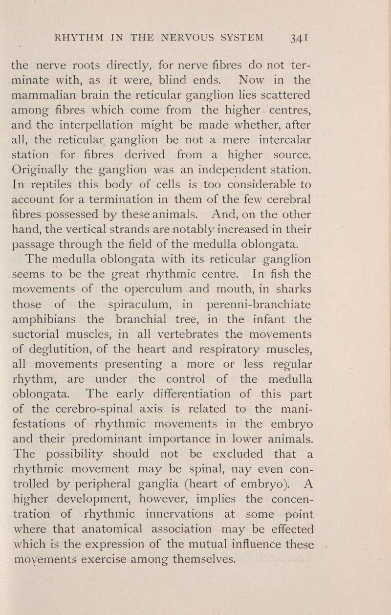 RHYTHM IN THE NERVOUS SYSTEM 341 the nerve roots directly, for nerve fibres do not ter¬ minate with, as it were, blind ends. Now in the mammalian brain the reticular ganglion lies scattered among fibres which come from the higher centres, and the interpellation might be made whether, after all, the reticular ganglion be not a mere intercalar station for fibres derived from a higher source. Originally the ganglion was an independent station. In reptiles this body of cells is too considerable to account for a termination in them of the few cerebral fibres possessed by these animals. And, on the other hand, the vertical strands are notably increased in their passage through the field of the medulla oblongata. The medulla oblongata with its reticular ganglion seems to be the great rhythmic centre. In fish the movements of the operculum and mouth, in sharks those of the spiraculum, in perenni-branchiate amphibians the branchial tree, in the infant the suctorial muscles, in all vertebrates the movements of deglutition, of the heart and respiratory muscles, all movements presenting a more or less regular rhythm, are under the control of the medulla oblongata. The early differentiation of this part of the cerebro-spinal axis is related to the mani¬ festations of rhythmic movements in the embryo and their predominant importance in lower animals. The possibility should not be excluded that a rhythmic movement may be spinal, nay even con¬ trolled by peripheral ganglia (heart of embryo). A higher development, however, implies the concen¬ tration of rhythmic innervations at some point where that anatomical association may be effected which is the expression of the mutual influence these movements exercise among themselves.